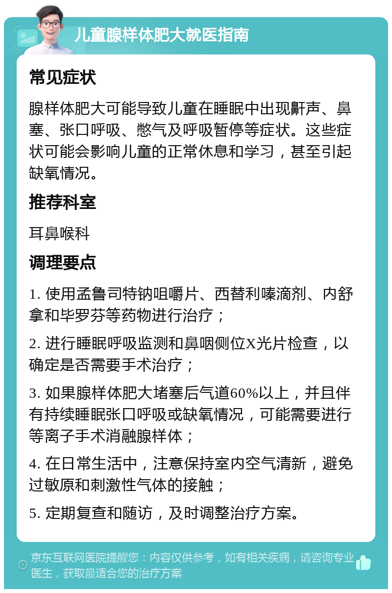 儿童腺样体肥大就医指南 常见症状 腺样体肥大可能导致儿童在睡眠中出现鼾声、鼻塞、张口呼吸、憋气及呼吸暂停等症状。这些症状可能会影响儿童的正常休息和学习，甚至引起缺氧情况。 推荐科室 耳鼻喉科 调理要点 1. 使用孟鲁司特钠咀嚼片、西替利嗪滴剂、内舒拿和毕罗芬等药物进行治疗； 2. 进行睡眠呼吸监测和鼻咽侧位X光片检查，以确定是否需要手术治疗； 3. 如果腺样体肥大堵塞后气道60%以上，并且伴有持续睡眠张口呼吸或缺氧情况，可能需要进行等离子手术消融腺样体； 4. 在日常生活中，注意保持室内空气清新，避免过敏原和刺激性气体的接触； 5. 定期复查和随访，及时调整治疗方案。