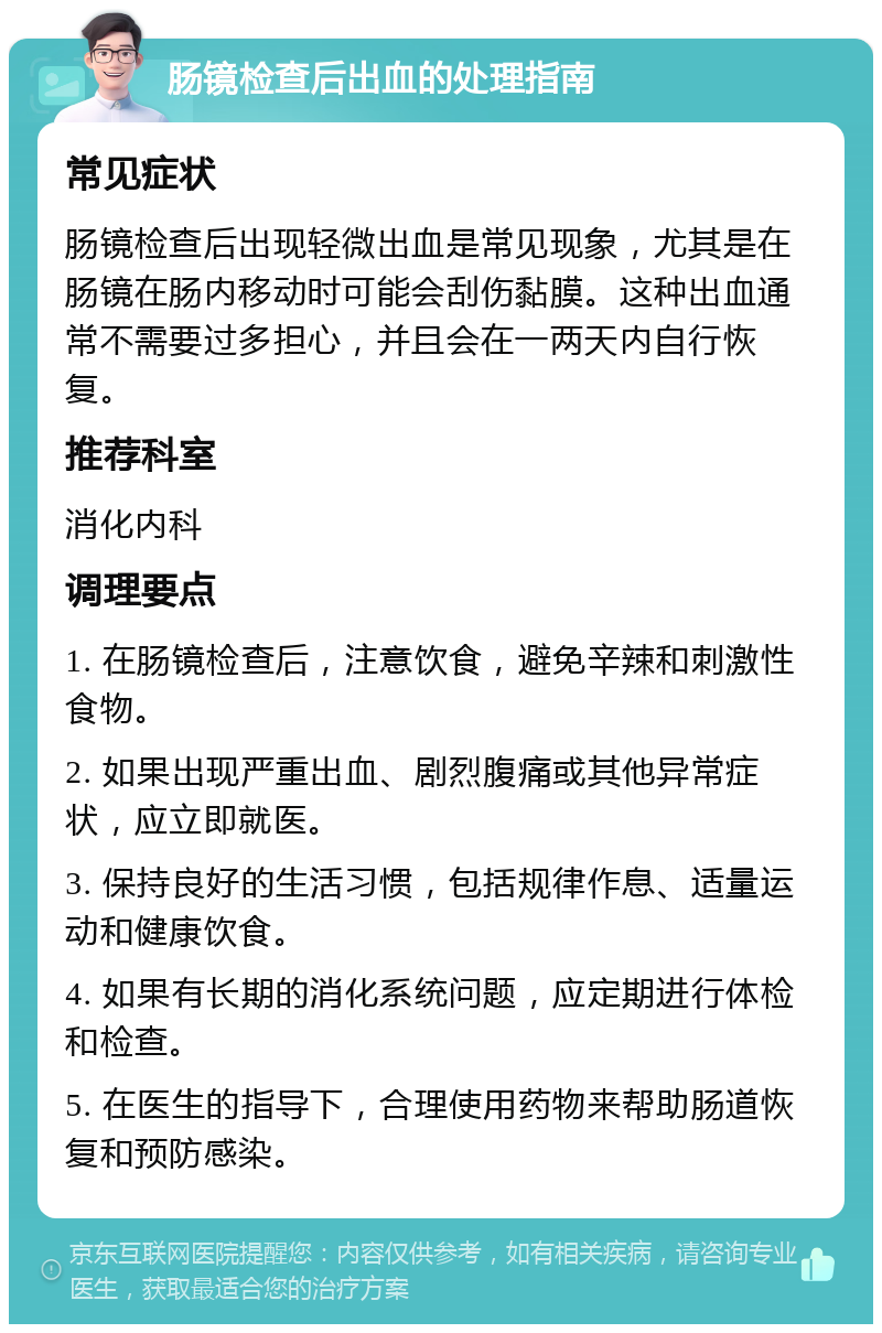 肠镜检查后出血的处理指南 常见症状 肠镜检查后出现轻微出血是常见现象，尤其是在肠镜在肠内移动时可能会刮伤黏膜。这种出血通常不需要过多担心，并且会在一两天内自行恢复。 推荐科室 消化内科 调理要点 1. 在肠镜检查后，注意饮食，避免辛辣和刺激性食物。 2. 如果出现严重出血、剧烈腹痛或其他异常症状，应立即就医。 3. 保持良好的生活习惯，包括规律作息、适量运动和健康饮食。 4. 如果有长期的消化系统问题，应定期进行体检和检查。 5. 在医生的指导下，合理使用药物来帮助肠道恢复和预防感染。