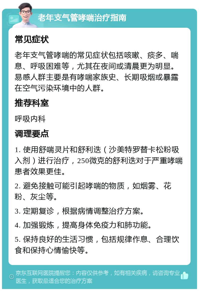 老年支气管哮喘治疗指南 常见症状 老年支气管哮喘的常见症状包括咳嗽、痰多、喘息、呼吸困难等，尤其在夜间或清晨更为明显。易感人群主要是有哮喘家族史、长期吸烟或暴露在空气污染环境中的人群。 推荐科室 呼吸内科 调理要点 1. 使用舒喘灵片和舒利迭（沙美特罗替卡松粉吸入剂）进行治疗，250微克的舒利迭对于严重哮喘患者效果更佳。 2. 避免接触可能引起哮喘的物质，如烟雾、花粉、灰尘等。 3. 定期复诊，根据病情调整治疗方案。 4. 加强锻炼，提高身体免疫力和肺功能。 5. 保持良好的生活习惯，包括规律作息、合理饮食和保持心情愉快等。