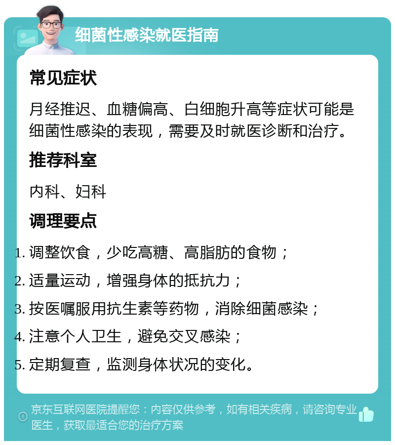 细菌性感染就医指南 常见症状 月经推迟、血糖偏高、白细胞升高等症状可能是细菌性感染的表现，需要及时就医诊断和治疗。 推荐科室 内科、妇科 调理要点 调整饮食，少吃高糖、高脂肪的食物； 适量运动，增强身体的抵抗力； 按医嘱服用抗生素等药物，消除细菌感染； 注意个人卫生，避免交叉感染； 定期复查，监测身体状况的变化。