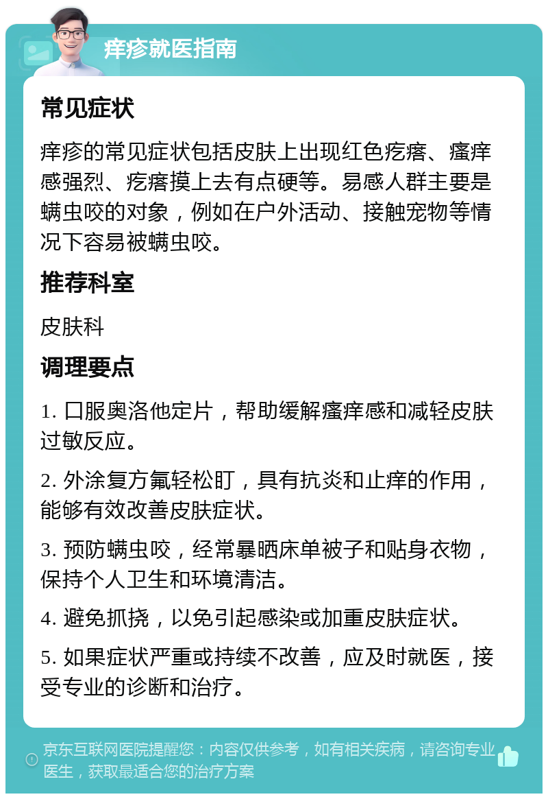 痒疹就医指南 常见症状 痒疹的常见症状包括皮肤上出现红色疙瘩、瘙痒感强烈、疙瘩摸上去有点硬等。易感人群主要是螨虫咬的对象，例如在户外活动、接触宠物等情况下容易被螨虫咬。 推荐科室 皮肤科 调理要点 1. 口服奥洛他定片，帮助缓解瘙痒感和减轻皮肤过敏反应。 2. 外涂复方氟轻松盯，具有抗炎和止痒的作用，能够有效改善皮肤症状。 3. 预防螨虫咬，经常暴晒床单被子和贴身衣物，保持个人卫生和环境清洁。 4. 避免抓挠，以免引起感染或加重皮肤症状。 5. 如果症状严重或持续不改善，应及时就医，接受专业的诊断和治疗。