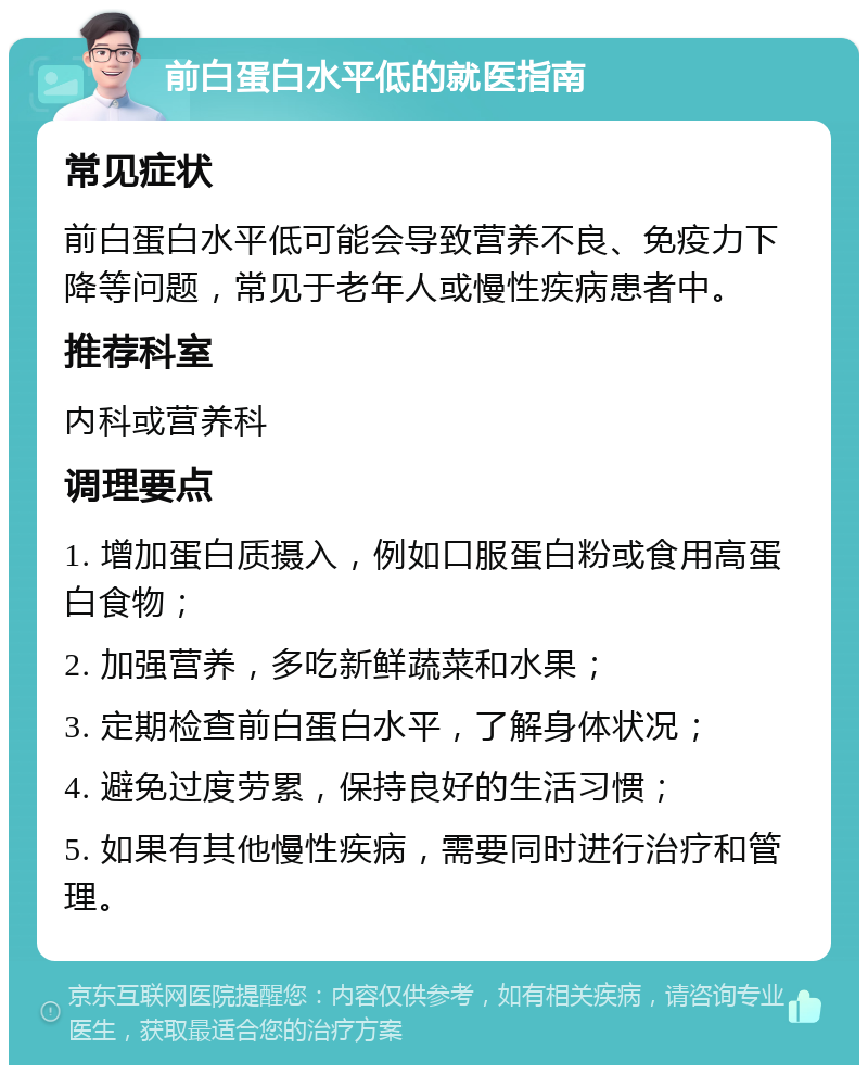 前白蛋白水平低的就医指南 常见症状 前白蛋白水平低可能会导致营养不良、免疫力下降等问题，常见于老年人或慢性疾病患者中。 推荐科室 内科或营养科 调理要点 1. 增加蛋白质摄入，例如口服蛋白粉或食用高蛋白食物； 2. 加强营养，多吃新鲜蔬菜和水果； 3. 定期检查前白蛋白水平，了解身体状况； 4. 避免过度劳累，保持良好的生活习惯； 5. 如果有其他慢性疾病，需要同时进行治疗和管理。