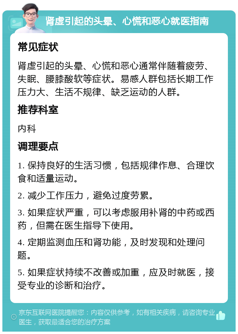 肾虚引起的头晕、心慌和恶心就医指南 常见症状 肾虚引起的头晕、心慌和恶心通常伴随着疲劳、失眠、腰膝酸软等症状。易感人群包括长期工作压力大、生活不规律、缺乏运动的人群。 推荐科室 内科 调理要点 1. 保持良好的生活习惯，包括规律作息、合理饮食和适量运动。 2. 减少工作压力，避免过度劳累。 3. 如果症状严重，可以考虑服用补肾的中药或西药，但需在医生指导下使用。 4. 定期监测血压和肾功能，及时发现和处理问题。 5. 如果症状持续不改善或加重，应及时就医，接受专业的诊断和治疗。