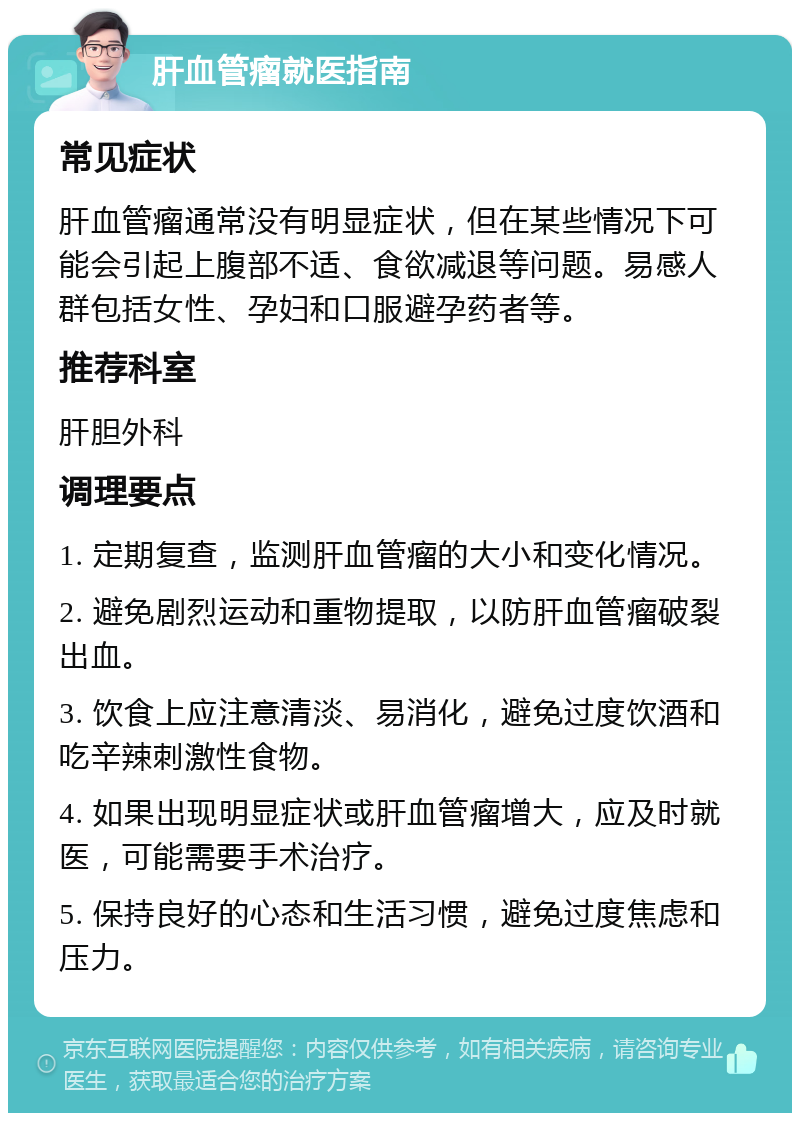 肝血管瘤就医指南 常见症状 肝血管瘤通常没有明显症状，但在某些情况下可能会引起上腹部不适、食欲减退等问题。易感人群包括女性、孕妇和口服避孕药者等。 推荐科室 肝胆外科 调理要点 1. 定期复查，监测肝血管瘤的大小和变化情况。 2. 避免剧烈运动和重物提取，以防肝血管瘤破裂出血。 3. 饮食上应注意清淡、易消化，避免过度饮酒和吃辛辣刺激性食物。 4. 如果出现明显症状或肝血管瘤增大，应及时就医，可能需要手术治疗。 5. 保持良好的心态和生活习惯，避免过度焦虑和压力。