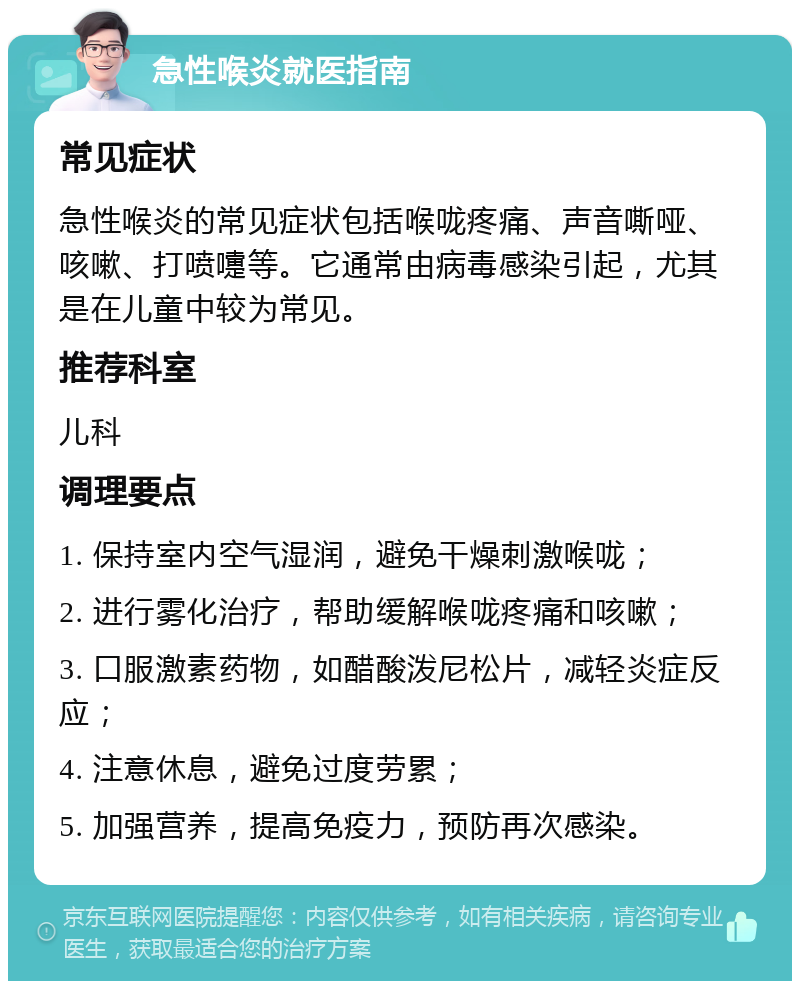 急性喉炎就医指南 常见症状 急性喉炎的常见症状包括喉咙疼痛、声音嘶哑、咳嗽、打喷嚏等。它通常由病毒感染引起，尤其是在儿童中较为常见。 推荐科室 儿科 调理要点 1. 保持室内空气湿润，避免干燥刺激喉咙； 2. 进行雾化治疗，帮助缓解喉咙疼痛和咳嗽； 3. 口服激素药物，如醋酸泼尼松片，减轻炎症反应； 4. 注意休息，避免过度劳累； 5. 加强营养，提高免疫力，预防再次感染。