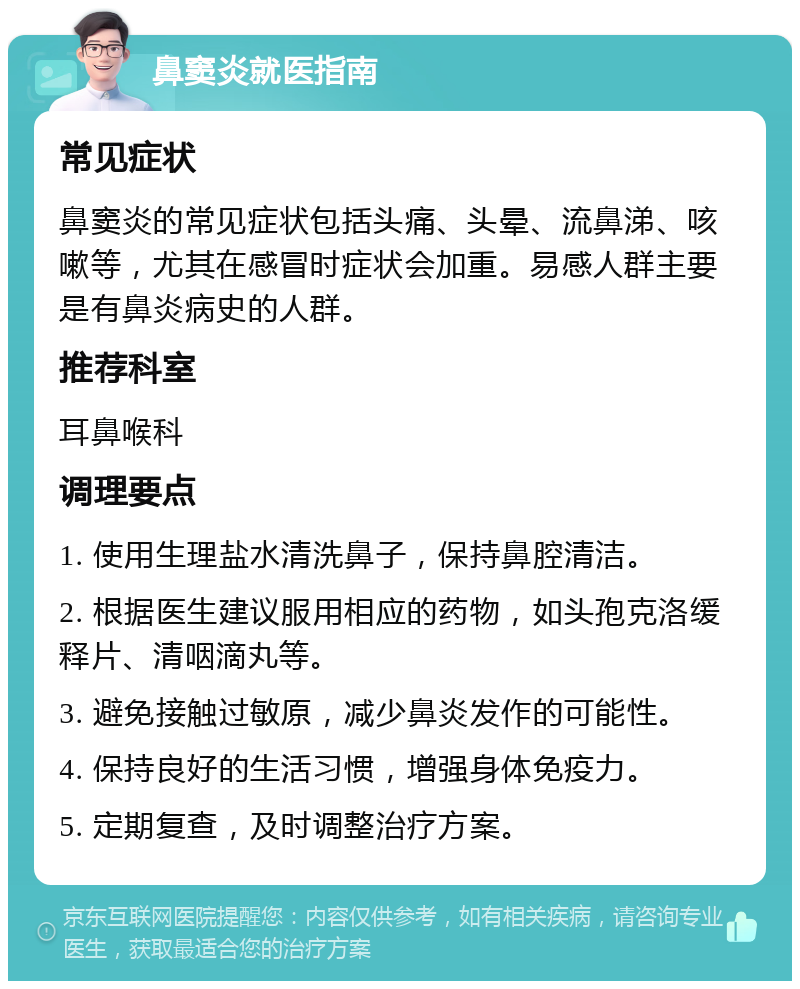 鼻窦炎就医指南 常见症状 鼻窦炎的常见症状包括头痛、头晕、流鼻涕、咳嗽等，尤其在感冒时症状会加重。易感人群主要是有鼻炎病史的人群。 推荐科室 耳鼻喉科 调理要点 1. 使用生理盐水清洗鼻子，保持鼻腔清洁。 2. 根据医生建议服用相应的药物，如头孢克洛缓释片、清咽滴丸等。 3. 避免接触过敏原，减少鼻炎发作的可能性。 4. 保持良好的生活习惯，增强身体免疫力。 5. 定期复查，及时调整治疗方案。