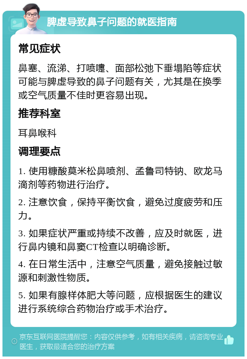 脾虚导致鼻子问题的就医指南 常见症状 鼻塞、流涕、打喷嚏、面部松弛下垂塌陷等症状可能与脾虚导致的鼻子问题有关，尤其是在换季或空气质量不佳时更容易出现。 推荐科室 耳鼻喉科 调理要点 1. 使用糠酸莫米松鼻喷剂、孟鲁司特钠、欧龙马滴剂等药物进行治疗。 2. 注意饮食，保持平衡饮食，避免过度疲劳和压力。 3. 如果症状严重或持续不改善，应及时就医，进行鼻内镜和鼻窦CT检查以明确诊断。 4. 在日常生活中，注意空气质量，避免接触过敏源和刺激性物质。 5. 如果有腺样体肥大等问题，应根据医生的建议进行系统综合药物治疗或手术治疗。