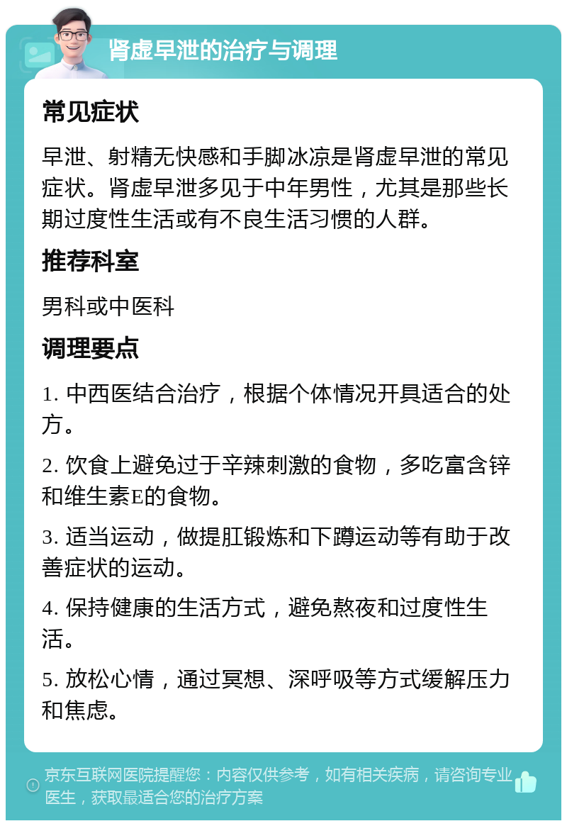 肾虚早泄的治疗与调理 常见症状 早泄、射精无快感和手脚冰凉是肾虚早泄的常见症状。肾虚早泄多见于中年男性，尤其是那些长期过度性生活或有不良生活习惯的人群。 推荐科室 男科或中医科 调理要点 1. 中西医结合治疗，根据个体情况开具适合的处方。 2. 饮食上避免过于辛辣刺激的食物，多吃富含锌和维生素E的食物。 3. 适当运动，做提肛锻炼和下蹲运动等有助于改善症状的运动。 4. 保持健康的生活方式，避免熬夜和过度性生活。 5. 放松心情，通过冥想、深呼吸等方式缓解压力和焦虑。