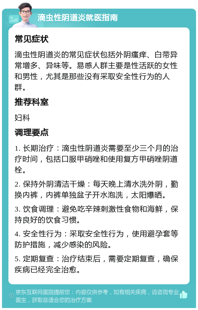 滴虫性阴道炎就医指南 常见症状 滴虫性阴道炎的常见症状包括外阴瘙痒、白带异常增多、异味等。易感人群主要是性活跃的女性和男性，尤其是那些没有采取安全性行为的人群。 推荐科室 妇科 调理要点 1. 长期治疗：滴虫性阴道炎需要至少三个月的治疗时间，包括口服甲硝唑和使用复方甲硝唑阴道栓。 2. 保持外阴清洁干燥：每天晚上清水洗外阴，勤换内裤，内裤单独盆子开水泡洗，太阳爆晒。 3. 饮食调理：避免吃辛辣刺激性食物和海鲜，保持良好的饮食习惯。 4. 安全性行为：采取安全性行为，使用避孕套等防护措施，减少感染的风险。 5. 定期复查：治疗结束后，需要定期复查，确保疾病已经完全治愈。