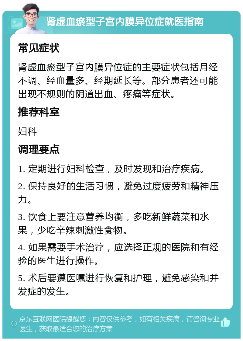 肾虚血瘀型子宫内膜异位症就医指南 常见症状 肾虚血瘀型子宫内膜异位症的主要症状包括月经不调、经血量多、经期延长等。部分患者还可能出现不规则的阴道出血、疼痛等症状。 推荐科室 妇科 调理要点 1. 定期进行妇科检查，及时发现和治疗疾病。 2. 保持良好的生活习惯，避免过度疲劳和精神压力。 3. 饮食上要注意营养均衡，多吃新鲜蔬菜和水果，少吃辛辣刺激性食物。 4. 如果需要手术治疗，应选择正规的医院和有经验的医生进行操作。 5. 术后要遵医嘱进行恢复和护理，避免感染和并发症的发生。