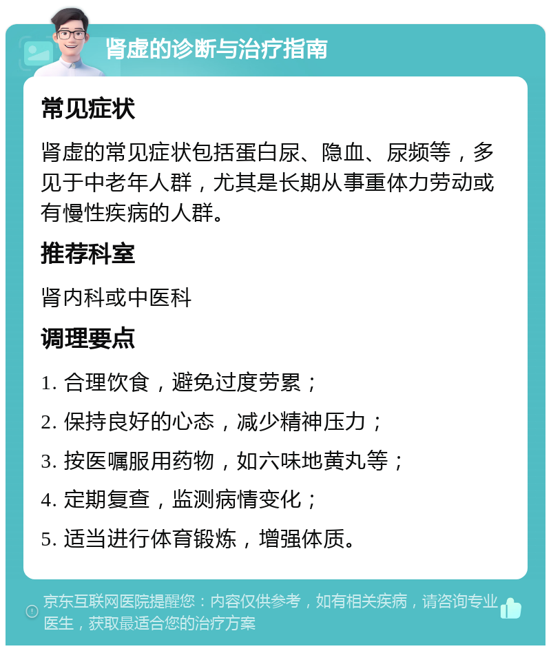 肾虚的诊断与治疗指南 常见症状 肾虚的常见症状包括蛋白尿、隐血、尿频等，多见于中老年人群，尤其是长期从事重体力劳动或有慢性疾病的人群。 推荐科室 肾内科或中医科 调理要点 1. 合理饮食，避免过度劳累； 2. 保持良好的心态，减少精神压力； 3. 按医嘱服用药物，如六味地黄丸等； 4. 定期复查，监测病情变化； 5. 适当进行体育锻炼，增强体质。