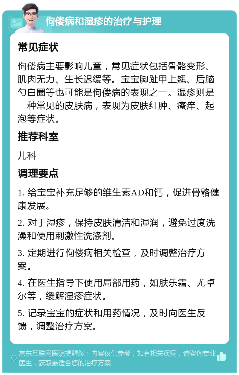 佝偻病和湿疹的治疗与护理 常见症状 佝偻病主要影响儿童，常见症状包括骨骼变形、肌肉无力、生长迟缓等。宝宝脚趾甲上翘、后脑勺白圈等也可能是佝偻病的表现之一。湿疹则是一种常见的皮肤病，表现为皮肤红肿、瘙痒、起泡等症状。 推荐科室 儿科 调理要点 1. 给宝宝补充足够的维生素AD和钙，促进骨骼健康发展。 2. 对于湿疹，保持皮肤清洁和湿润，避免过度洗澡和使用刺激性洗涤剂。 3. 定期进行佝偻病相关检查，及时调整治疗方案。 4. 在医生指导下使用局部用药，如肤乐霜、尤卓尔等，缓解湿疹症状。 5. 记录宝宝的症状和用药情况，及时向医生反馈，调整治疗方案。