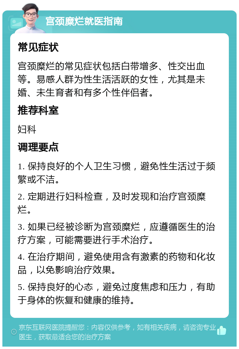 宫颈糜烂就医指南 常见症状 宫颈糜烂的常见症状包括白带增多、性交出血等。易感人群为性生活活跃的女性，尤其是未婚、未生育者和有多个性伴侣者。 推荐科室 妇科 调理要点 1. 保持良好的个人卫生习惯，避免性生活过于频繁或不洁。 2. 定期进行妇科检查，及时发现和治疗宫颈糜烂。 3. 如果已经被诊断为宫颈糜烂，应遵循医生的治疗方案，可能需要进行手术治疗。 4. 在治疗期间，避免使用含有激素的药物和化妆品，以免影响治疗效果。 5. 保持良好的心态，避免过度焦虑和压力，有助于身体的恢复和健康的维持。