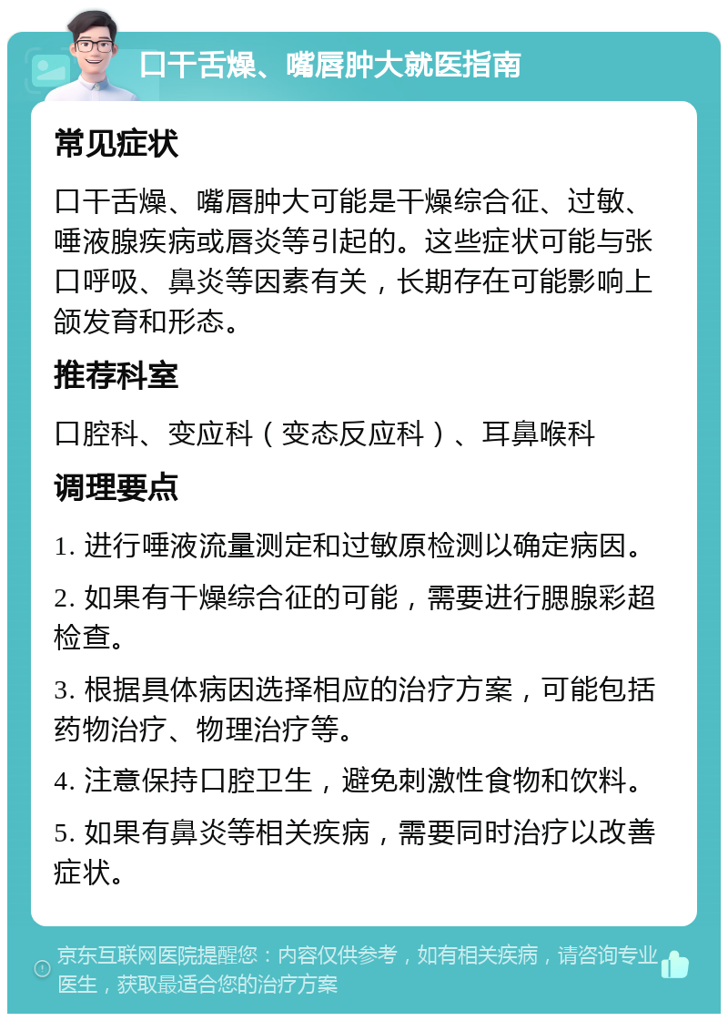 口干舌燥、嘴唇肿大就医指南 常见症状 口干舌燥、嘴唇肿大可能是干燥综合征、过敏、唾液腺疾病或唇炎等引起的。这些症状可能与张口呼吸、鼻炎等因素有关，长期存在可能影响上颌发育和形态。 推荐科室 口腔科、变应科（变态反应科）、耳鼻喉科 调理要点 1. 进行唾液流量测定和过敏原检测以确定病因。 2. 如果有干燥综合征的可能，需要进行腮腺彩超检查。 3. 根据具体病因选择相应的治疗方案，可能包括药物治疗、物理治疗等。 4. 注意保持口腔卫生，避免刺激性食物和饮料。 5. 如果有鼻炎等相关疾病，需要同时治疗以改善症状。