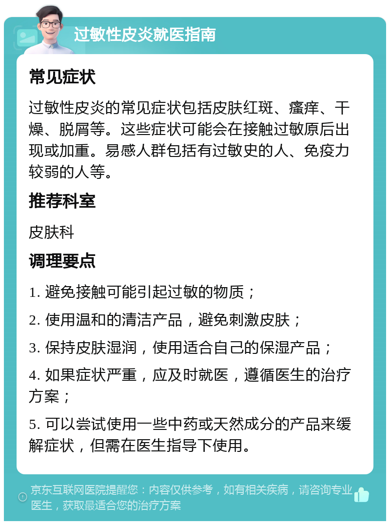 过敏性皮炎就医指南 常见症状 过敏性皮炎的常见症状包括皮肤红斑、瘙痒、干燥、脱屑等。这些症状可能会在接触过敏原后出现或加重。易感人群包括有过敏史的人、免疫力较弱的人等。 推荐科室 皮肤科 调理要点 1. 避免接触可能引起过敏的物质； 2. 使用温和的清洁产品，避免刺激皮肤； 3. 保持皮肤湿润，使用适合自己的保湿产品； 4. 如果症状严重，应及时就医，遵循医生的治疗方案； 5. 可以尝试使用一些中药或天然成分的产品来缓解症状，但需在医生指导下使用。