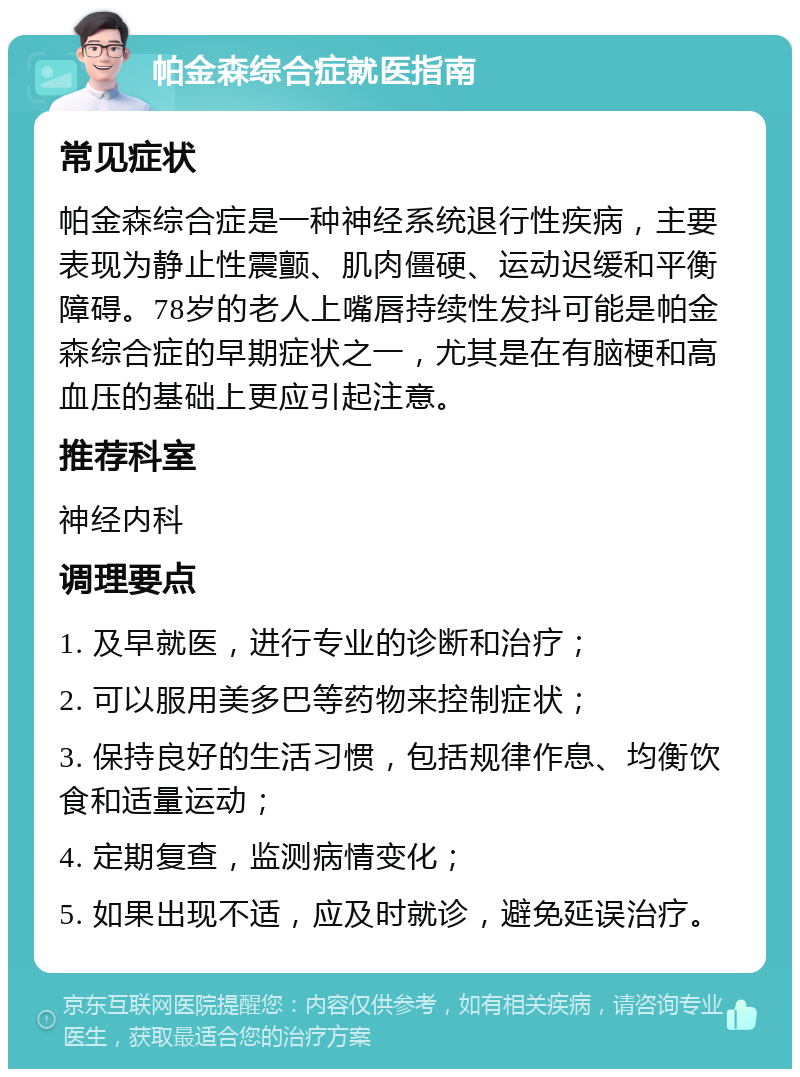 帕金森综合症就医指南 常见症状 帕金森综合症是一种神经系统退行性疾病，主要表现为静止性震颤、肌肉僵硬、运动迟缓和平衡障碍。78岁的老人上嘴唇持续性发抖可能是帕金森综合症的早期症状之一，尤其是在有脑梗和高血压的基础上更应引起注意。 推荐科室 神经内科 调理要点 1. 及早就医，进行专业的诊断和治疗； 2. 可以服用美多巴等药物来控制症状； 3. 保持良好的生活习惯，包括规律作息、均衡饮食和适量运动； 4. 定期复查，监测病情变化； 5. 如果出现不适，应及时就诊，避免延误治疗。