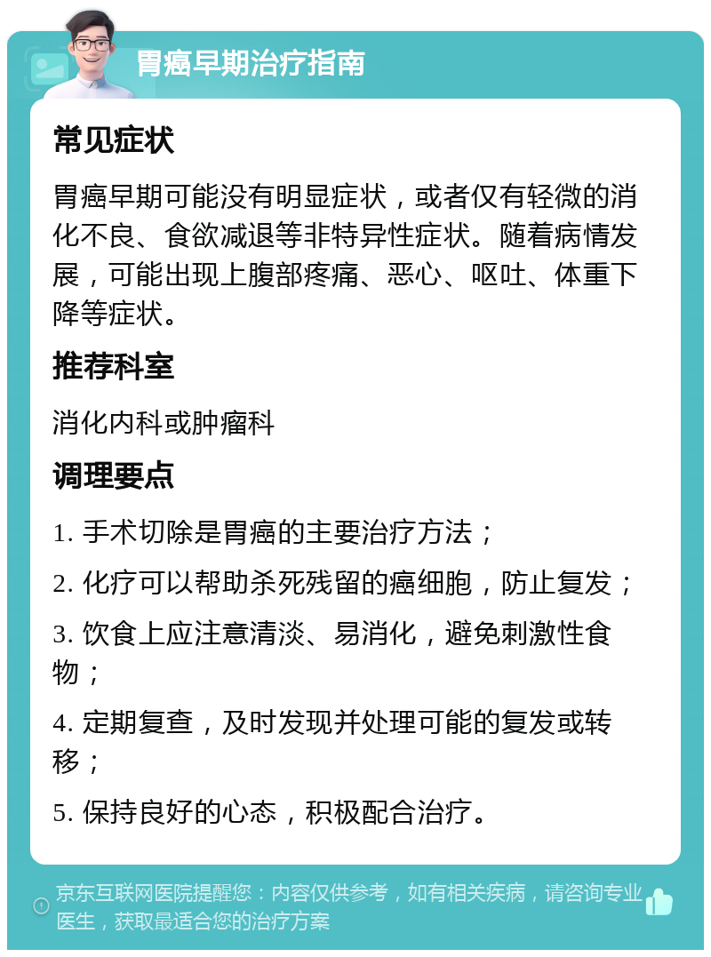 胃癌早期治疗指南 常见症状 胃癌早期可能没有明显症状，或者仅有轻微的消化不良、食欲减退等非特异性症状。随着病情发展，可能出现上腹部疼痛、恶心、呕吐、体重下降等症状。 推荐科室 消化内科或肿瘤科 调理要点 1. 手术切除是胃癌的主要治疗方法； 2. 化疗可以帮助杀死残留的癌细胞，防止复发； 3. 饮食上应注意清淡、易消化，避免刺激性食物； 4. 定期复查，及时发现并处理可能的复发或转移； 5. 保持良好的心态，积极配合治疗。