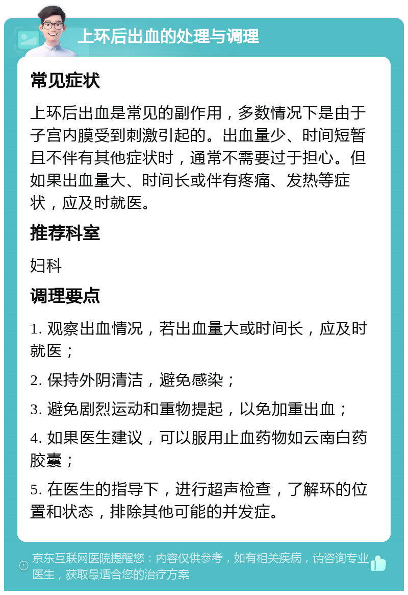 上环后出血的处理与调理 常见症状 上环后出血是常见的副作用，多数情况下是由于子宫内膜受到刺激引起的。出血量少、时间短暂且不伴有其他症状时，通常不需要过于担心。但如果出血量大、时间长或伴有疼痛、发热等症状，应及时就医。 推荐科室 妇科 调理要点 1. 观察出血情况，若出血量大或时间长，应及时就医； 2. 保持外阴清洁，避免感染； 3. 避免剧烈运动和重物提起，以免加重出血； 4. 如果医生建议，可以服用止血药物如云南白药胶囊； 5. 在医生的指导下，进行超声检查，了解环的位置和状态，排除其他可能的并发症。