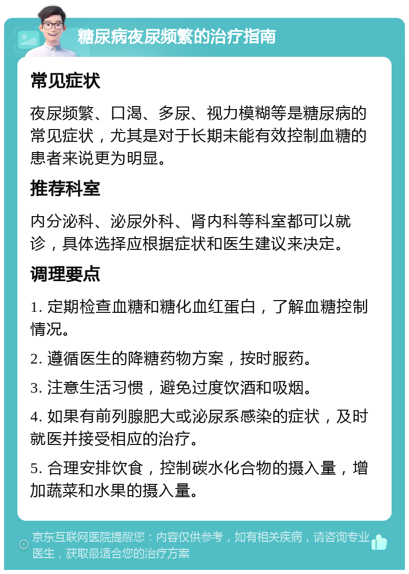 糖尿病夜尿频繁的治疗指南 常见症状 夜尿频繁、口渴、多尿、视力模糊等是糖尿病的常见症状，尤其是对于长期未能有效控制血糖的患者来说更为明显。 推荐科室 内分泌科、泌尿外科、肾内科等科室都可以就诊，具体选择应根据症状和医生建议来决定。 调理要点 1. 定期检查血糖和糖化血红蛋白，了解血糖控制情况。 2. 遵循医生的降糖药物方案，按时服药。 3. 注意生活习惯，避免过度饮酒和吸烟。 4. 如果有前列腺肥大或泌尿系感染的症状，及时就医并接受相应的治疗。 5. 合理安排饮食，控制碳水化合物的摄入量，增加蔬菜和水果的摄入量。