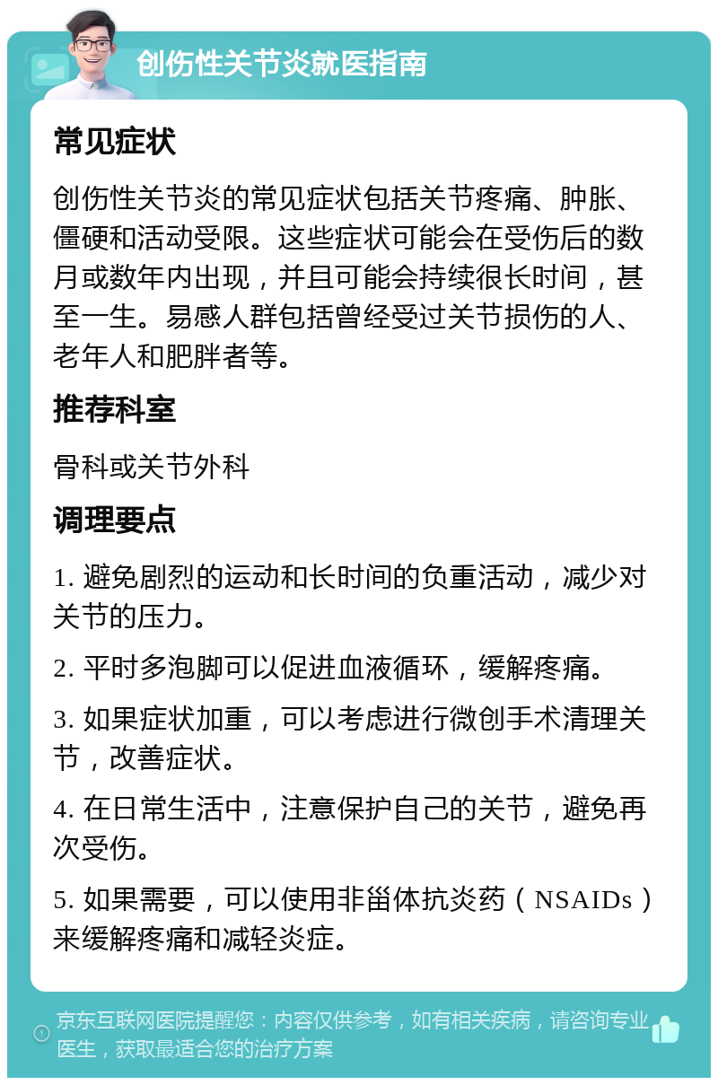 创伤性关节炎就医指南 常见症状 创伤性关节炎的常见症状包括关节疼痛、肿胀、僵硬和活动受限。这些症状可能会在受伤后的数月或数年内出现，并且可能会持续很长时间，甚至一生。易感人群包括曾经受过关节损伤的人、老年人和肥胖者等。 推荐科室 骨科或关节外科 调理要点 1. 避免剧烈的运动和长时间的负重活动，减少对关节的压力。 2. 平时多泡脚可以促进血液循环，缓解疼痛。 3. 如果症状加重，可以考虑进行微创手术清理关节，改善症状。 4. 在日常生活中，注意保护自己的关节，避免再次受伤。 5. 如果需要，可以使用非甾体抗炎药（NSAIDs）来缓解疼痛和减轻炎症。