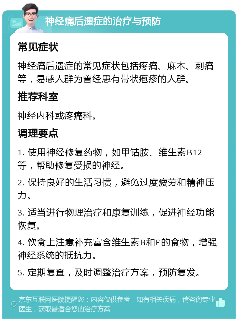 神经痛后遗症的治疗与预防 常见症状 神经痛后遗症的常见症状包括疼痛、麻木、刺痛等，易感人群为曾经患有带状疱疹的人群。 推荐科室 神经内科或疼痛科。 调理要点 1. 使用神经修复药物，如甲钴胺、维生素B12等，帮助修复受损的神经。 2. 保持良好的生活习惯，避免过度疲劳和精神压力。 3. 适当进行物理治疗和康复训练，促进神经功能恢复。 4. 饮食上注意补充富含维生素B和E的食物，增强神经系统的抵抗力。 5. 定期复查，及时调整治疗方案，预防复发。