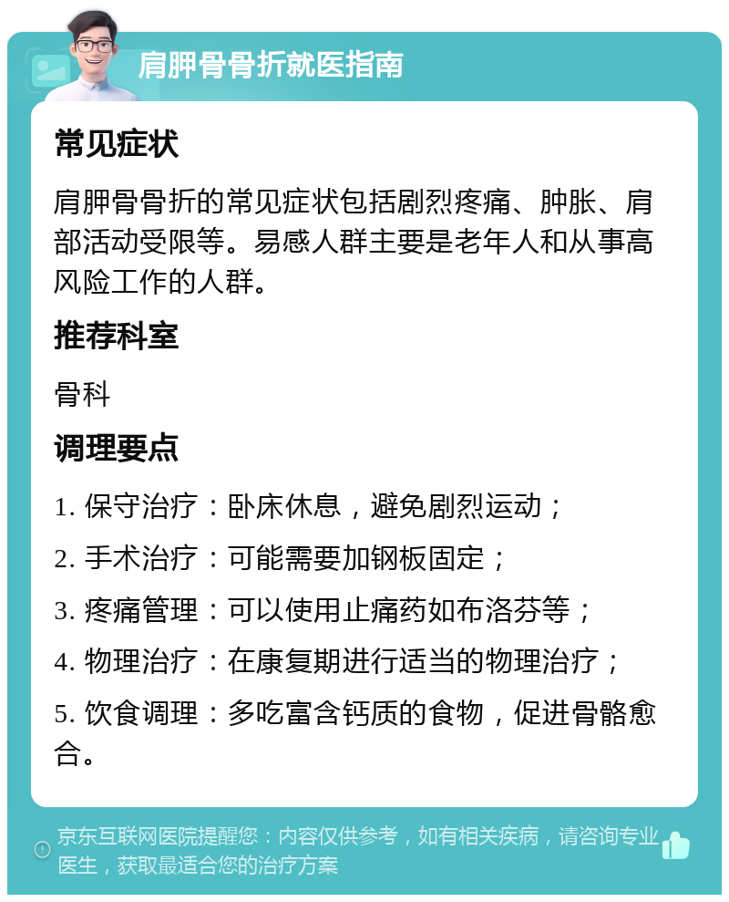 肩胛骨骨折就医指南 常见症状 肩胛骨骨折的常见症状包括剧烈疼痛、肿胀、肩部活动受限等。易感人群主要是老年人和从事高风险工作的人群。 推荐科室 骨科 调理要点 1. 保守治疗：卧床休息，避免剧烈运动； 2. 手术治疗：可能需要加钢板固定； 3. 疼痛管理：可以使用止痛药如布洛芬等； 4. 物理治疗：在康复期进行适当的物理治疗； 5. 饮食调理：多吃富含钙质的食物，促进骨骼愈合。