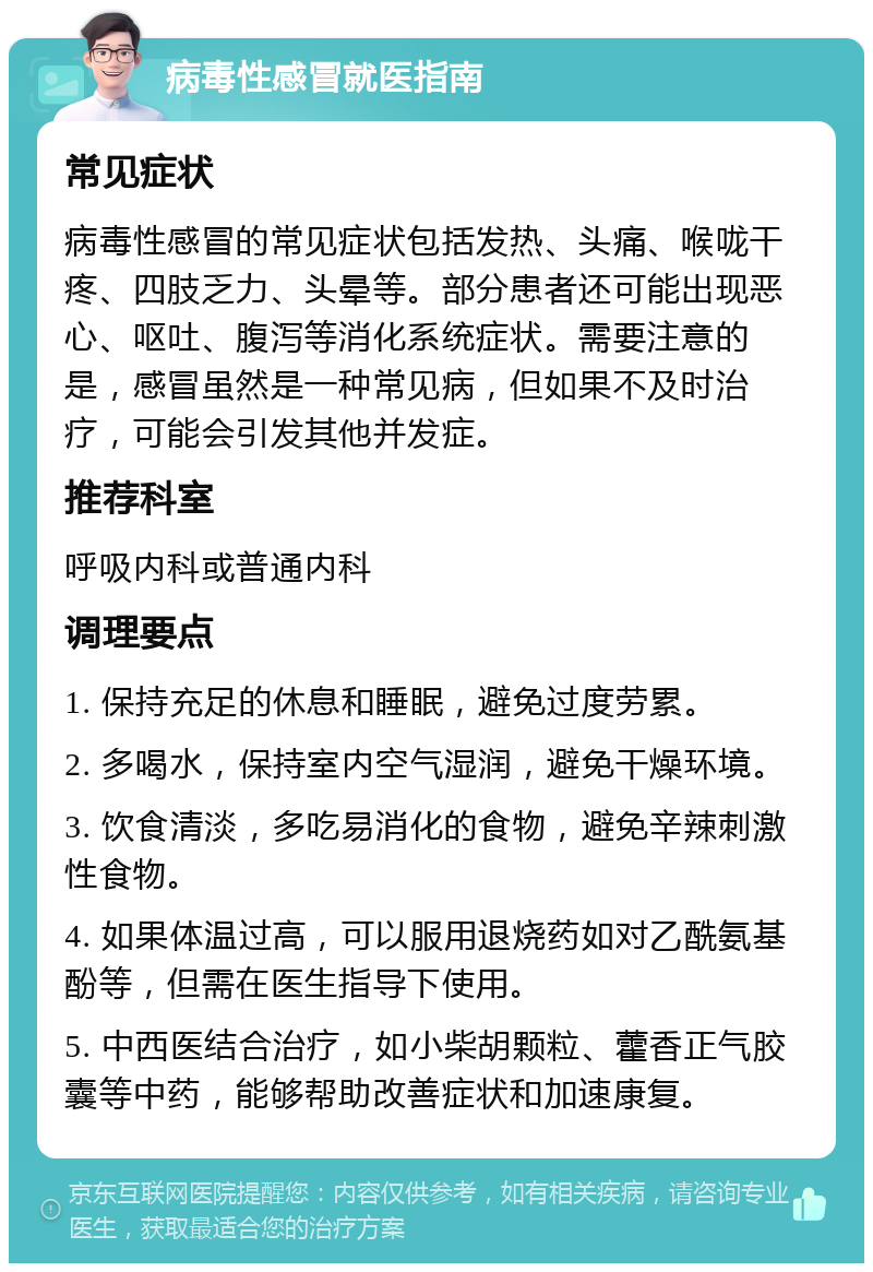 病毒性感冒就医指南 常见症状 病毒性感冒的常见症状包括发热、头痛、喉咙干疼、四肢乏力、头晕等。部分患者还可能出现恶心、呕吐、腹泻等消化系统症状。需要注意的是，感冒虽然是一种常见病，但如果不及时治疗，可能会引发其他并发症。 推荐科室 呼吸内科或普通内科 调理要点 1. 保持充足的休息和睡眠，避免过度劳累。 2. 多喝水，保持室内空气湿润，避免干燥环境。 3. 饮食清淡，多吃易消化的食物，避免辛辣刺激性食物。 4. 如果体温过高，可以服用退烧药如对乙酰氨基酚等，但需在医生指导下使用。 5. 中西医结合治疗，如小柴胡颗粒、藿香正气胶囊等中药，能够帮助改善症状和加速康复。