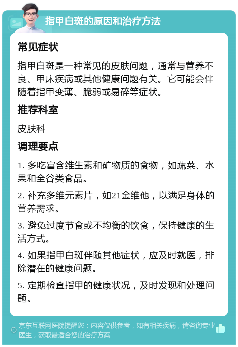 指甲白斑的原因和治疗方法 常见症状 指甲白斑是一种常见的皮肤问题，通常与营养不良、甲床疾病或其他健康问题有关。它可能会伴随着指甲变薄、脆弱或易碎等症状。 推荐科室 皮肤科 调理要点 1. 多吃富含维生素和矿物质的食物，如蔬菜、水果和全谷类食品。 2. 补充多维元素片，如21金维他，以满足身体的营养需求。 3. 避免过度节食或不均衡的饮食，保持健康的生活方式。 4. 如果指甲白斑伴随其他症状，应及时就医，排除潜在的健康问题。 5. 定期检查指甲的健康状况，及时发现和处理问题。