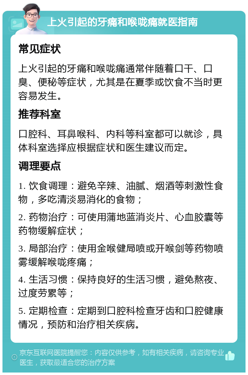 上火引起的牙痛和喉咙痛就医指南 常见症状 上火引起的牙痛和喉咙痛通常伴随着口干、口臭、便秘等症状，尤其是在夏季或饮食不当时更容易发生。 推荐科室 口腔科、耳鼻喉科、内科等科室都可以就诊，具体科室选择应根据症状和医生建议而定。 调理要点 1. 饮食调理：避免辛辣、油腻、烟酒等刺激性食物，多吃清淡易消化的食物； 2. 药物治疗：可使用蒲地蓝消炎片、心血胶囊等药物缓解症状； 3. 局部治疗：使用金喉健局喷或开喉剑等药物喷雾缓解喉咙疼痛； 4. 生活习惯：保持良好的生活习惯，避免熬夜、过度劳累等； 5. 定期检查：定期到口腔科检查牙齿和口腔健康情况，预防和治疗相关疾病。