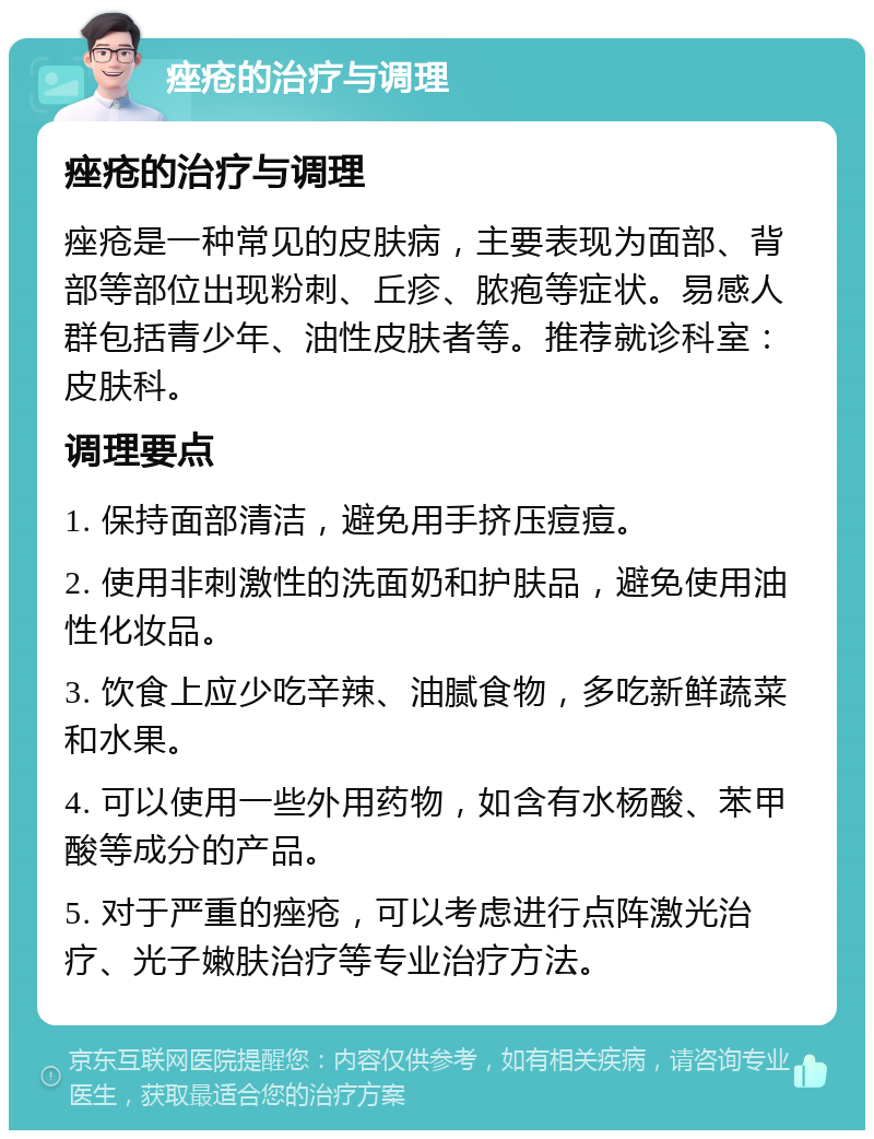 痤疮的治疗与调理 痤疮的治疗与调理 痤疮是一种常见的皮肤病，主要表现为面部、背部等部位出现粉刺、丘疹、脓疱等症状。易感人群包括青少年、油性皮肤者等。推荐就诊科室：皮肤科。 调理要点 1. 保持面部清洁，避免用手挤压痘痘。 2. 使用非刺激性的洗面奶和护肤品，避免使用油性化妆品。 3. 饮食上应少吃辛辣、油腻食物，多吃新鲜蔬菜和水果。 4. 可以使用一些外用药物，如含有水杨酸、苯甲酸等成分的产品。 5. 对于严重的痤疮，可以考虑进行点阵激光治疗、光子嫩肤治疗等专业治疗方法。