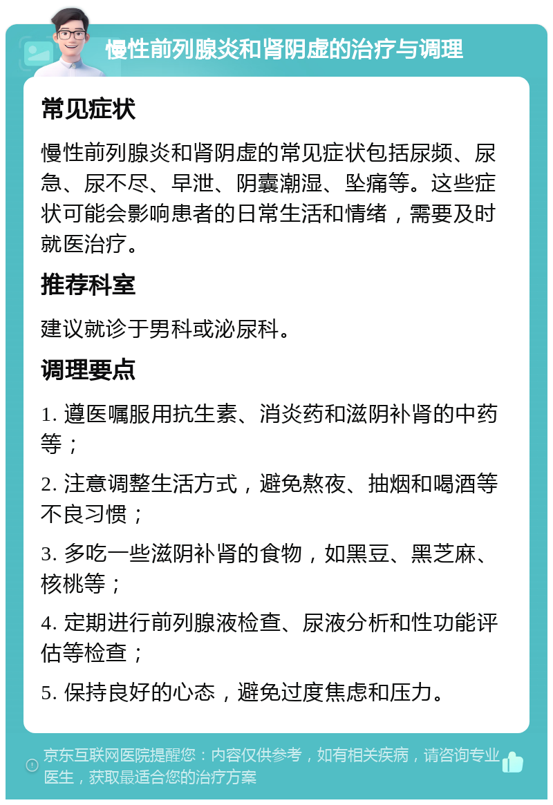 慢性前列腺炎和肾阴虚的治疗与调理 常见症状 慢性前列腺炎和肾阴虚的常见症状包括尿频、尿急、尿不尽、早泄、阴囊潮湿、坠痛等。这些症状可能会影响患者的日常生活和情绪，需要及时就医治疗。 推荐科室 建议就诊于男科或泌尿科。 调理要点 1. 遵医嘱服用抗生素、消炎药和滋阴补肾的中药等； 2. 注意调整生活方式，避免熬夜、抽烟和喝酒等不良习惯； 3. 多吃一些滋阴补肾的食物，如黑豆、黑芝麻、核桃等； 4. 定期进行前列腺液检查、尿液分析和性功能评估等检查； 5. 保持良好的心态，避免过度焦虑和压力。