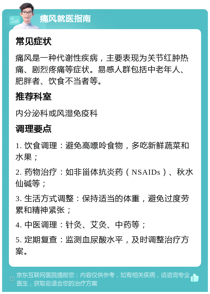 痛风就医指南 常见症状 痛风是一种代谢性疾病，主要表现为关节红肿热痛、剧烈疼痛等症状。易感人群包括中老年人、肥胖者、饮食不当者等。 推荐科室 内分泌科或风湿免疫科 调理要点 1. 饮食调理：避免高嘌呤食物，多吃新鲜蔬菜和水果； 2. 药物治疗：如非甾体抗炎药（NSAIDs）、秋水仙碱等； 3. 生活方式调整：保持适当的体重，避免过度劳累和精神紧张； 4. 中医调理：针灸、艾灸、中药等； 5. 定期复查：监测血尿酸水平，及时调整治疗方案。