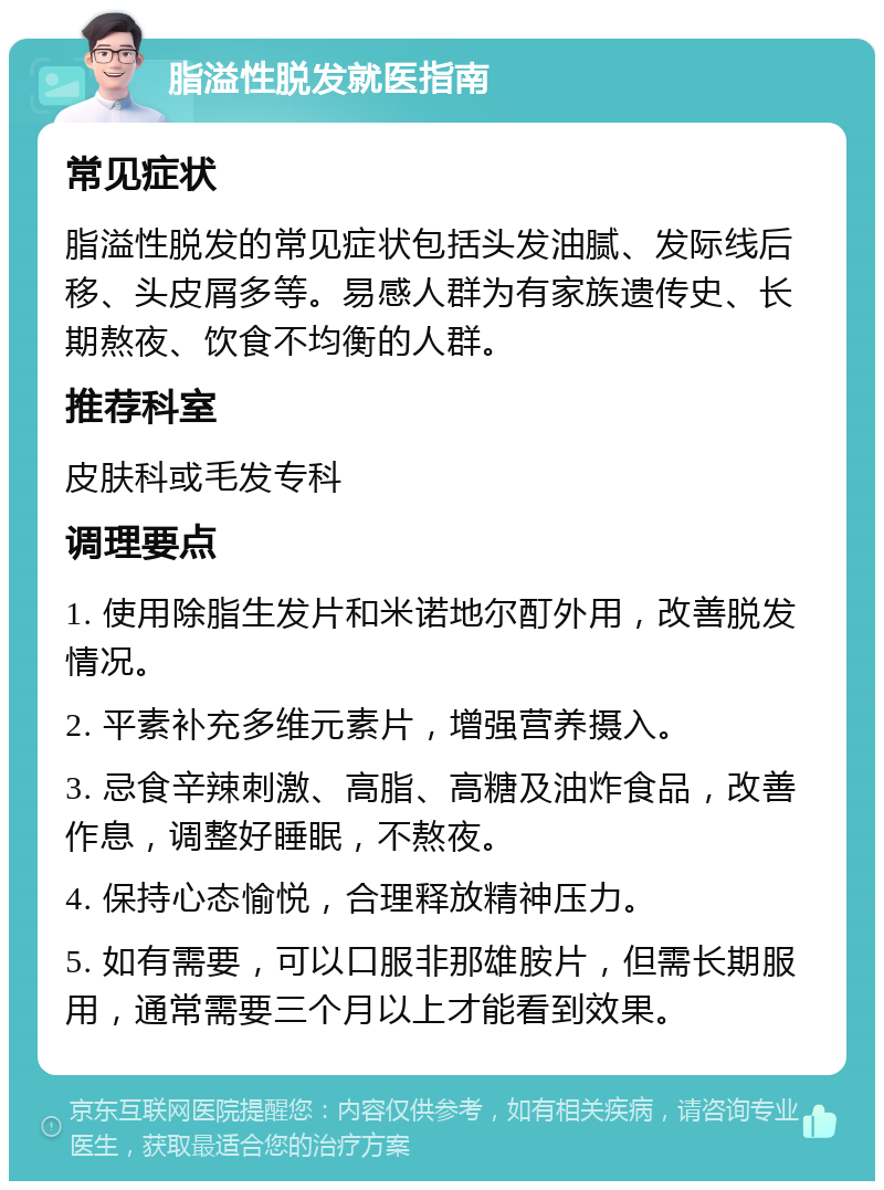 脂溢性脱发就医指南 常见症状 脂溢性脱发的常见症状包括头发油腻、发际线后移、头皮屑多等。易感人群为有家族遗传史、长期熬夜、饮食不均衡的人群。 推荐科室 皮肤科或毛发专科 调理要点 1. 使用除脂生发片和米诺地尔酊外用，改善脱发情况。 2. 平素补充多维元素片，增强营养摄入。 3. 忌食辛辣刺激、高脂、高糖及油炸食品，改善作息，调整好睡眠，不熬夜。 4. 保持心态愉悦，合理释放精神压力。 5. 如有需要，可以口服非那雄胺片，但需长期服用，通常需要三个月以上才能看到效果。