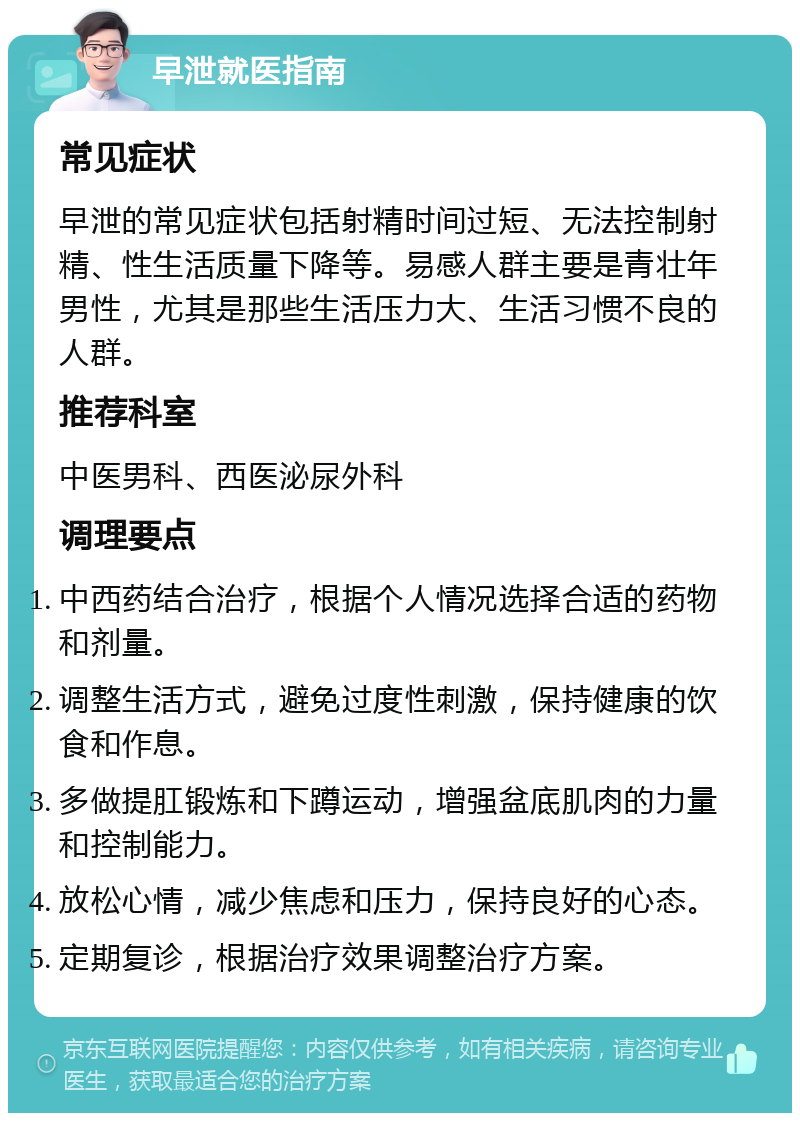 早泄就医指南 常见症状 早泄的常见症状包括射精时间过短、无法控制射精、性生活质量下降等。易感人群主要是青壮年男性，尤其是那些生活压力大、生活习惯不良的人群。 推荐科室 中医男科、西医泌尿外科 调理要点 中西药结合治疗，根据个人情况选择合适的药物和剂量。 调整生活方式，避免过度性刺激，保持健康的饮食和作息。 多做提肛锻炼和下蹲运动，增强盆底肌肉的力量和控制能力。 放松心情，减少焦虑和压力，保持良好的心态。 定期复诊，根据治疗效果调整治疗方案。