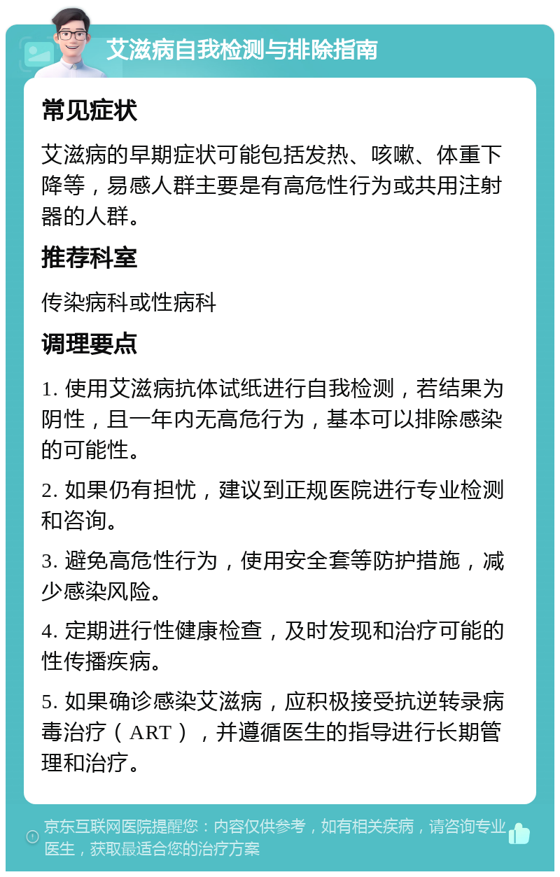 艾滋病自我检测与排除指南 常见症状 艾滋病的早期症状可能包括发热、咳嗽、体重下降等，易感人群主要是有高危性行为或共用注射器的人群。 推荐科室 传染病科或性病科 调理要点 1. 使用艾滋病抗体试纸进行自我检测，若结果为阴性，且一年内无高危行为，基本可以排除感染的可能性。 2. 如果仍有担忧，建议到正规医院进行专业检测和咨询。 3. 避免高危性行为，使用安全套等防护措施，减少感染风险。 4. 定期进行性健康检查，及时发现和治疗可能的性传播疾病。 5. 如果确诊感染艾滋病，应积极接受抗逆转录病毒治疗（ART），并遵循医生的指导进行长期管理和治疗。