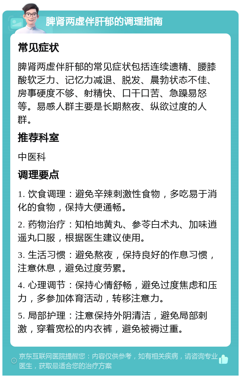 脾肾两虚伴肝郁的调理指南 常见症状 脾肾两虚伴肝郁的常见症状包括连续遗精、腰膝酸软乏力、记忆力减退、脱发、晨勃状态不佳、房事硬度不够、射精快、口干口苦、急躁易怒等。易感人群主要是长期熬夜、纵欲过度的人群。 推荐科室 中医科 调理要点 1. 饮食调理：避免辛辣刺激性食物，多吃易于消化的食物，保持大便通畅。 2. 药物治疗：知柏地黄丸、参苓白术丸、加味逍遥丸口服，根据医生建议使用。 3. 生活习惯：避免熬夜，保持良好的作息习惯，注意休息，避免过度劳累。 4. 心理调节：保持心情舒畅，避免过度焦虑和压力，多参加体育活动，转移注意力。 5. 局部护理：注意保持外阴清洁，避免局部刺激，穿着宽松的内衣裤，避免被褥过重。