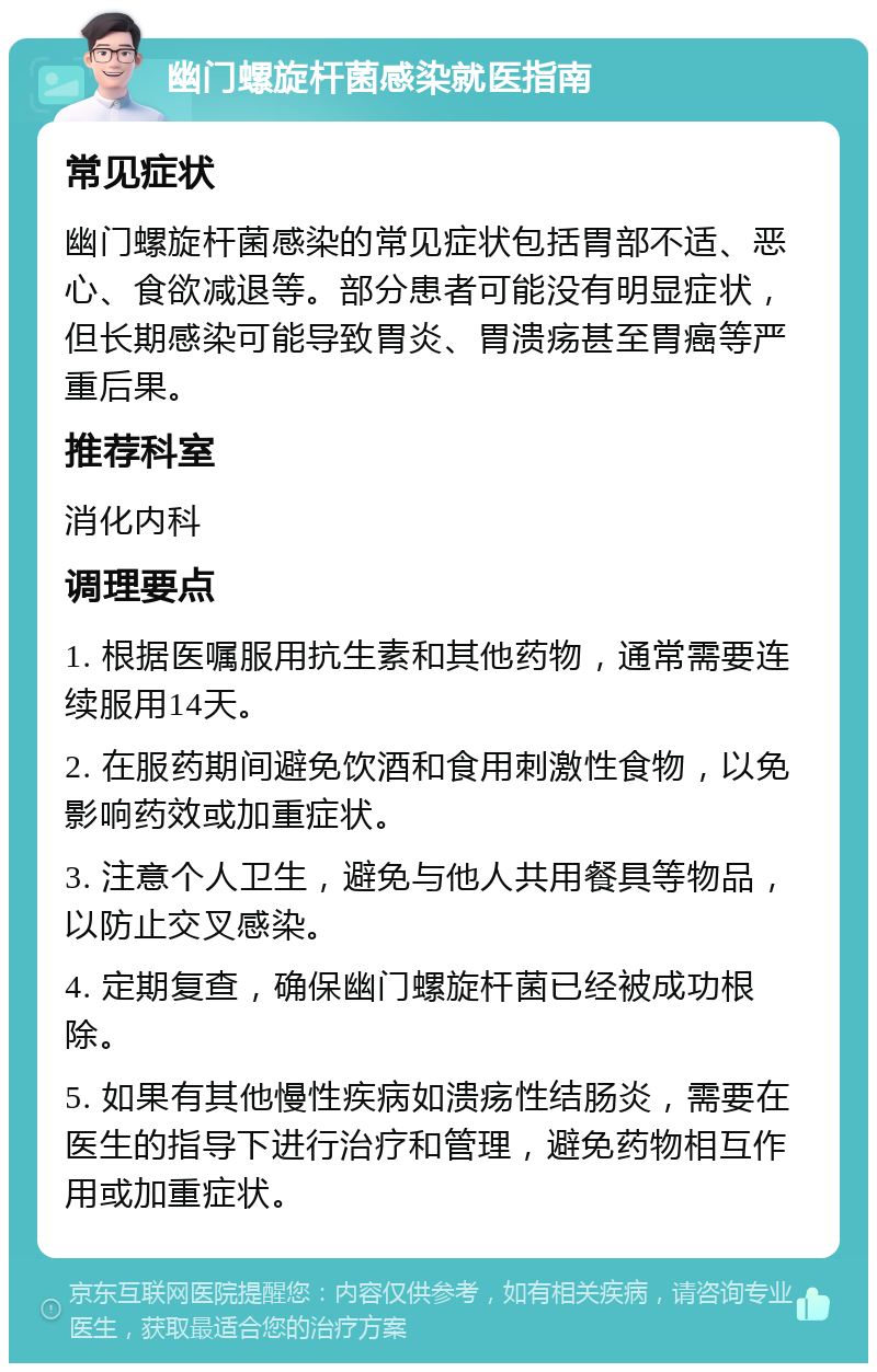 幽门螺旋杆菌感染就医指南 常见症状 幽门螺旋杆菌感染的常见症状包括胃部不适、恶心、食欲减退等。部分患者可能没有明显症状，但长期感染可能导致胃炎、胃溃疡甚至胃癌等严重后果。 推荐科室 消化内科 调理要点 1. 根据医嘱服用抗生素和其他药物，通常需要连续服用14天。 2. 在服药期间避免饮酒和食用刺激性食物，以免影响药效或加重症状。 3. 注意个人卫生，避免与他人共用餐具等物品，以防止交叉感染。 4. 定期复查，确保幽门螺旋杆菌已经被成功根除。 5. 如果有其他慢性疾病如溃疡性结肠炎，需要在医生的指导下进行治疗和管理，避免药物相互作用或加重症状。