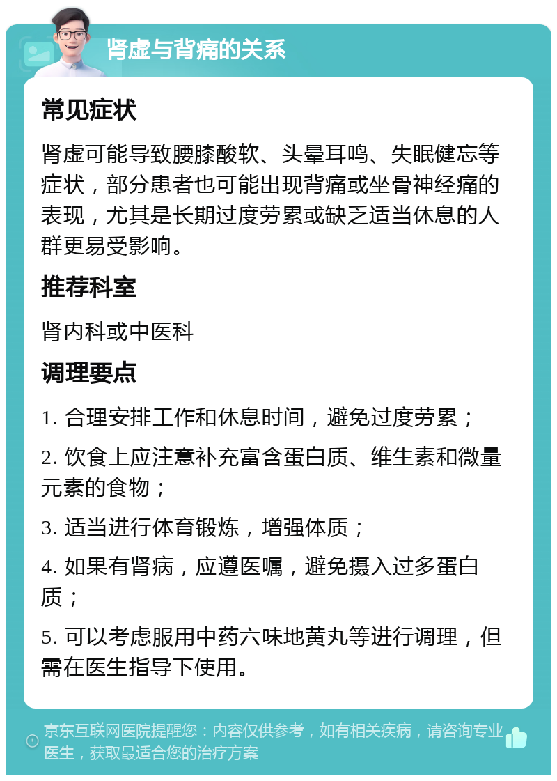 肾虚与背痛的关系 常见症状 肾虚可能导致腰膝酸软、头晕耳鸣、失眠健忘等症状，部分患者也可能出现背痛或坐骨神经痛的表现，尤其是长期过度劳累或缺乏适当休息的人群更易受影响。 推荐科室 肾内科或中医科 调理要点 1. 合理安排工作和休息时间，避免过度劳累； 2. 饮食上应注意补充富含蛋白质、维生素和微量元素的食物； 3. 适当进行体育锻炼，增强体质； 4. 如果有肾病，应遵医嘱，避免摄入过多蛋白质； 5. 可以考虑服用中药六味地黄丸等进行调理，但需在医生指导下使用。