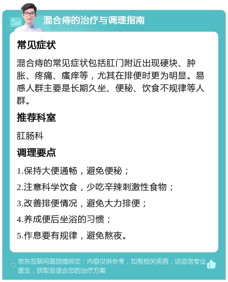 混合痔的治疗与调理指南 常见症状 混合痔的常见症状包括肛门附近出现硬块、肿胀、疼痛、瘙痒等，尤其在排便时更为明显。易感人群主要是长期久坐、便秘、饮食不规律等人群。 推荐科室 肛肠科 调理要点 1.保持大便通畅，避免便秘； 2.注意科学饮食，少吃辛辣刺激性食物； 3.改善排便情况，避免大力排便； 4.养成便后坐浴的习惯； 5.作息要有规律，避免熬夜。