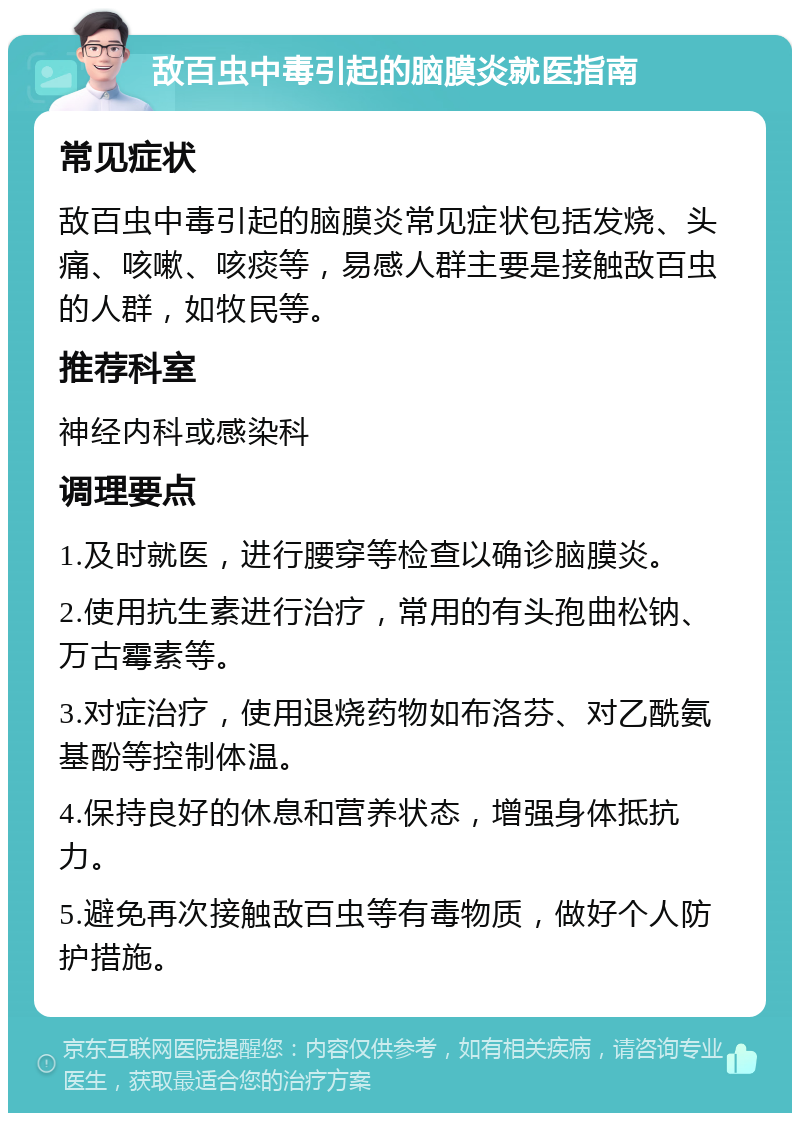 敌百虫中毒引起的脑膜炎就医指南 常见症状 敌百虫中毒引起的脑膜炎常见症状包括发烧、头痛、咳嗽、咳痰等，易感人群主要是接触敌百虫的人群，如牧民等。 推荐科室 神经内科或感染科 调理要点 1.及时就医，进行腰穿等检查以确诊脑膜炎。 2.使用抗生素进行治疗，常用的有头孢曲松钠、万古霉素等。 3.对症治疗，使用退烧药物如布洛芬、对乙酰氨基酚等控制体温。 4.保持良好的休息和营养状态，增强身体抵抗力。 5.避免再次接触敌百虫等有毒物质，做好个人防护措施。