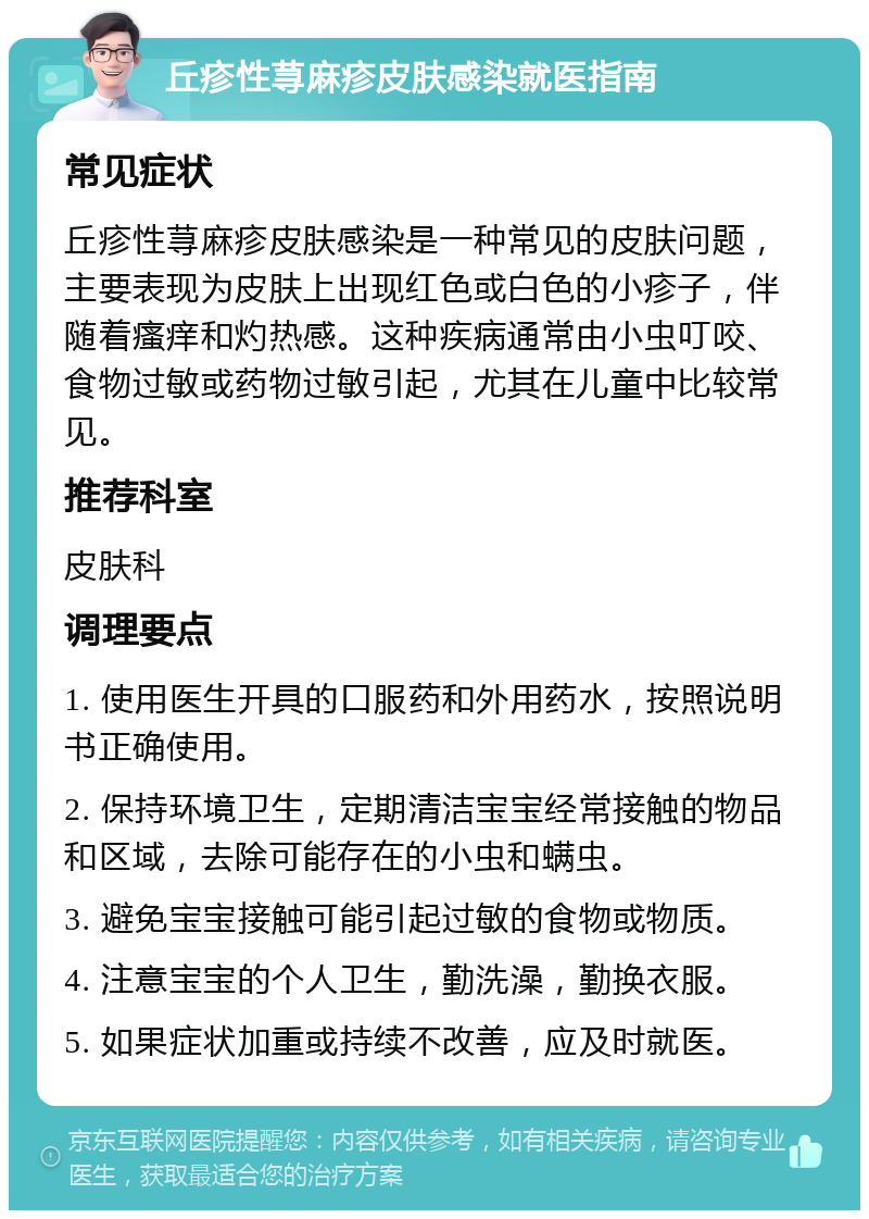 丘疹性荨麻疹皮肤感染就医指南 常见症状 丘疹性荨麻疹皮肤感染是一种常见的皮肤问题，主要表现为皮肤上出现红色或白色的小疹子，伴随着瘙痒和灼热感。这种疾病通常由小虫叮咬、食物过敏或药物过敏引起，尤其在儿童中比较常见。 推荐科室 皮肤科 调理要点 1. 使用医生开具的口服药和外用药水，按照说明书正确使用。 2. 保持环境卫生，定期清洁宝宝经常接触的物品和区域，去除可能存在的小虫和螨虫。 3. 避免宝宝接触可能引起过敏的食物或物质。 4. 注意宝宝的个人卫生，勤洗澡，勤换衣服。 5. 如果症状加重或持续不改善，应及时就医。