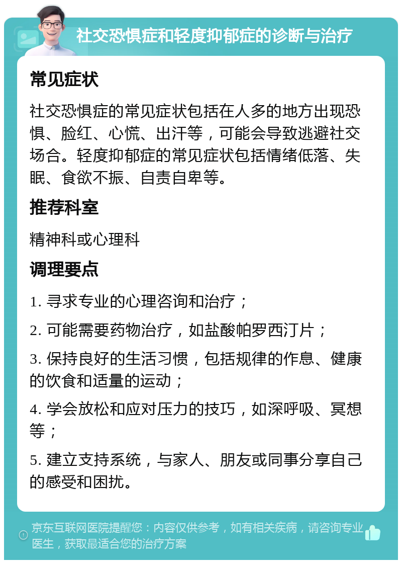 社交恐惧症和轻度抑郁症的诊断与治疗 常见症状 社交恐惧症的常见症状包括在人多的地方出现恐惧、脸红、心慌、出汗等，可能会导致逃避社交场合。轻度抑郁症的常见症状包括情绪低落、失眠、食欲不振、自责自卑等。 推荐科室 精神科或心理科 调理要点 1. 寻求专业的心理咨询和治疗； 2. 可能需要药物治疗，如盐酸帕罗西汀片； 3. 保持良好的生活习惯，包括规律的作息、健康的饮食和适量的运动； 4. 学会放松和应对压力的技巧，如深呼吸、冥想等； 5. 建立支持系统，与家人、朋友或同事分享自己的感受和困扰。