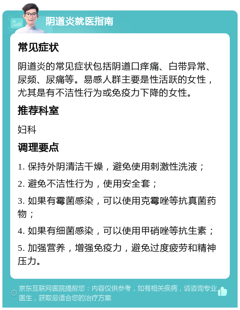 阴道炎就医指南 常见症状 阴道炎的常见症状包括阴道口痒痛、白带异常、尿频、尿痛等。易感人群主要是性活跃的女性，尤其是有不洁性行为或免疫力下降的女性。 推荐科室 妇科 调理要点 1. 保持外阴清洁干燥，避免使用刺激性洗液； 2. 避免不洁性行为，使用安全套； 3. 如果有霉菌感染，可以使用克霉唑等抗真菌药物； 4. 如果有细菌感染，可以使用甲硝唑等抗生素； 5. 加强营养，增强免疫力，避免过度疲劳和精神压力。