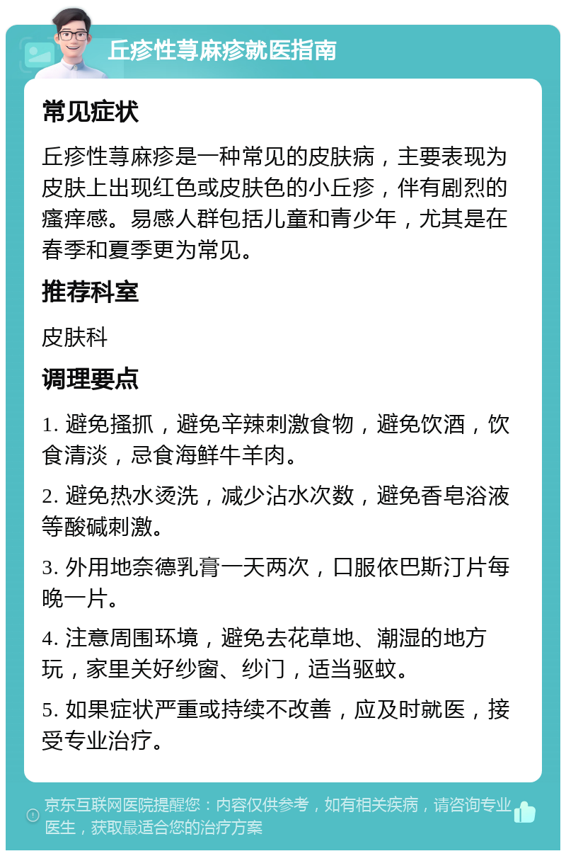 丘疹性荨麻疹就医指南 常见症状 丘疹性荨麻疹是一种常见的皮肤病，主要表现为皮肤上出现红色或皮肤色的小丘疹，伴有剧烈的瘙痒感。易感人群包括儿童和青少年，尤其是在春季和夏季更为常见。 推荐科室 皮肤科 调理要点 1. 避免搔抓，避免辛辣刺激食物，避免饮酒，饮食清淡，忌食海鲜牛羊肉。 2. 避免热水烫洗，减少沾水次数，避免香皂浴液等酸碱刺激。 3. 外用地奈德乳膏一天两次，口服依巴斯汀片每晚一片。 4. 注意周围环境，避免去花草地、潮湿的地方玩，家里关好纱窗、纱门，适当驱蚊。 5. 如果症状严重或持续不改善，应及时就医，接受专业治疗。