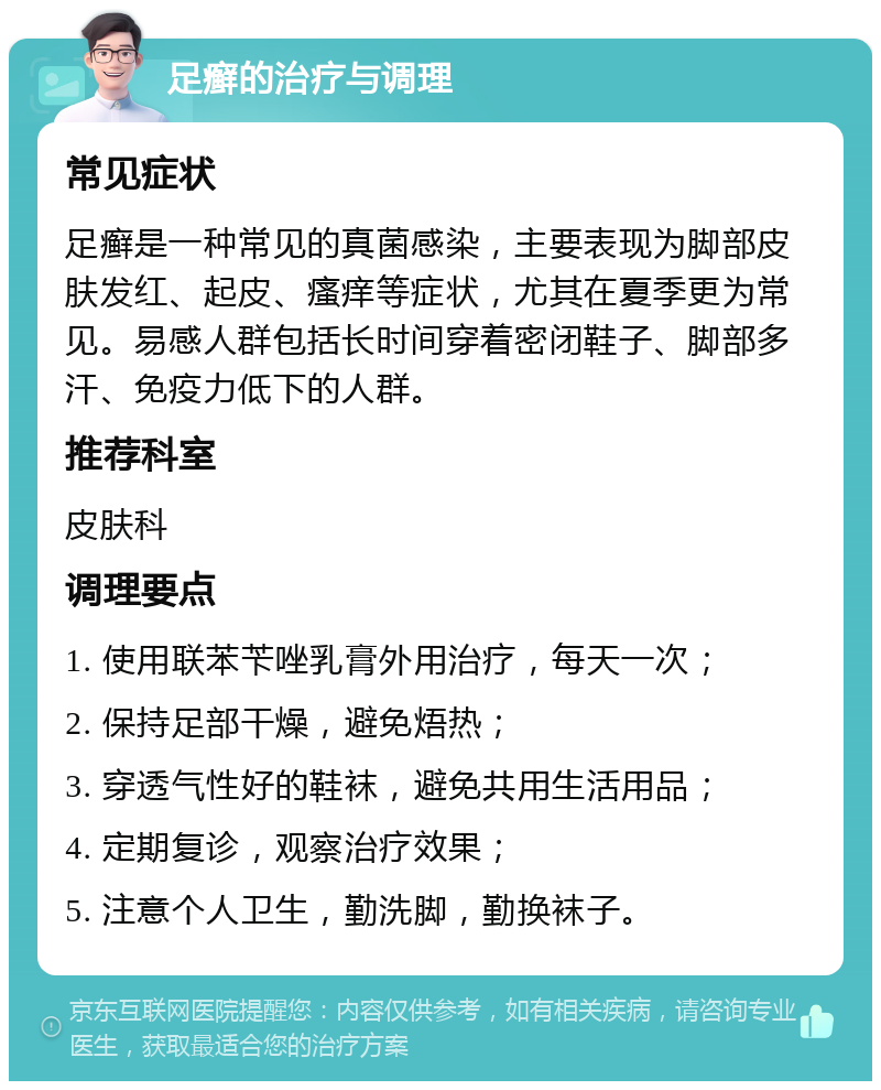 足癣的治疗与调理 常见症状 足癣是一种常见的真菌感染，主要表现为脚部皮肤发红、起皮、瘙痒等症状，尤其在夏季更为常见。易感人群包括长时间穿着密闭鞋子、脚部多汗、免疫力低下的人群。 推荐科室 皮肤科 调理要点 1. 使用联苯苄唑乳膏外用治疗，每天一次； 2. 保持足部干燥，避免焐热； 3. 穿透气性好的鞋袜，避免共用生活用品； 4. 定期复诊，观察治疗效果； 5. 注意个人卫生，勤洗脚，勤换袜子。