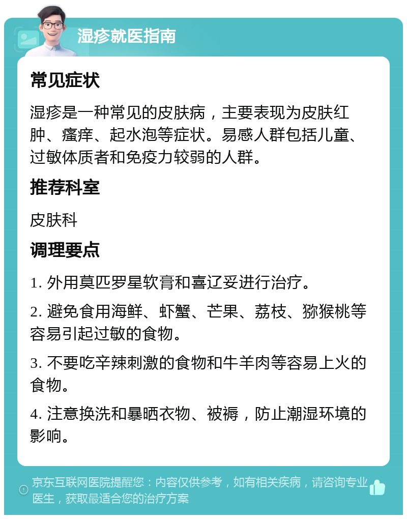 湿疹就医指南 常见症状 湿疹是一种常见的皮肤病，主要表现为皮肤红肿、瘙痒、起水泡等症状。易感人群包括儿童、过敏体质者和免疫力较弱的人群。 推荐科室 皮肤科 调理要点 1. 外用莫匹罗星软膏和喜辽妥进行治疗。 2. 避免食用海鲜、虾蟹、芒果、荔枝、猕猴桃等容易引起过敏的食物。 3. 不要吃辛辣刺激的食物和牛羊肉等容易上火的食物。 4. 注意换洗和暴晒衣物、被褥，防止潮湿环境的影响。