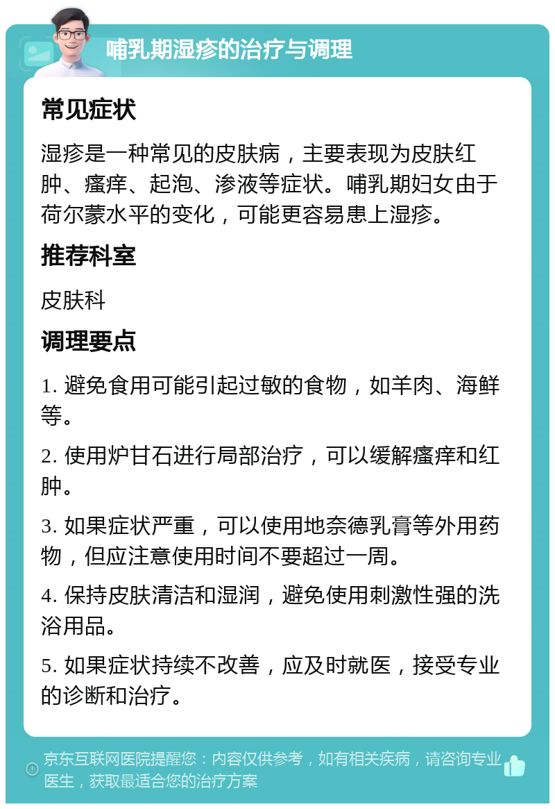 哺乳期湿疹的治疗与调理 常见症状 湿疹是一种常见的皮肤病，主要表现为皮肤红肿、瘙痒、起泡、渗液等症状。哺乳期妇女由于荷尔蒙水平的变化，可能更容易患上湿疹。 推荐科室 皮肤科 调理要点 1. 避免食用可能引起过敏的食物，如羊肉、海鲜等。 2. 使用炉甘石进行局部治疗，可以缓解瘙痒和红肿。 3. 如果症状严重，可以使用地奈德乳膏等外用药物，但应注意使用时间不要超过一周。 4. 保持皮肤清洁和湿润，避免使用刺激性强的洗浴用品。 5. 如果症状持续不改善，应及时就医，接受专业的诊断和治疗。