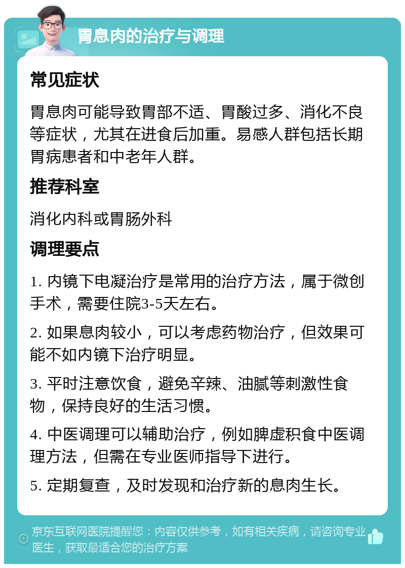 胃息肉的治疗与调理 常见症状 胃息肉可能导致胃部不适、胃酸过多、消化不良等症状，尤其在进食后加重。易感人群包括长期胃病患者和中老年人群。 推荐科室 消化内科或胃肠外科 调理要点 1. 内镜下电凝治疗是常用的治疗方法，属于微创手术，需要住院3-5天左右。 2. 如果息肉较小，可以考虑药物治疗，但效果可能不如内镜下治疗明显。 3. 平时注意饮食，避免辛辣、油腻等刺激性食物，保持良好的生活习惯。 4. 中医调理可以辅助治疗，例如脾虚积食中医调理方法，但需在专业医师指导下进行。 5. 定期复查，及时发现和治疗新的息肉生长。