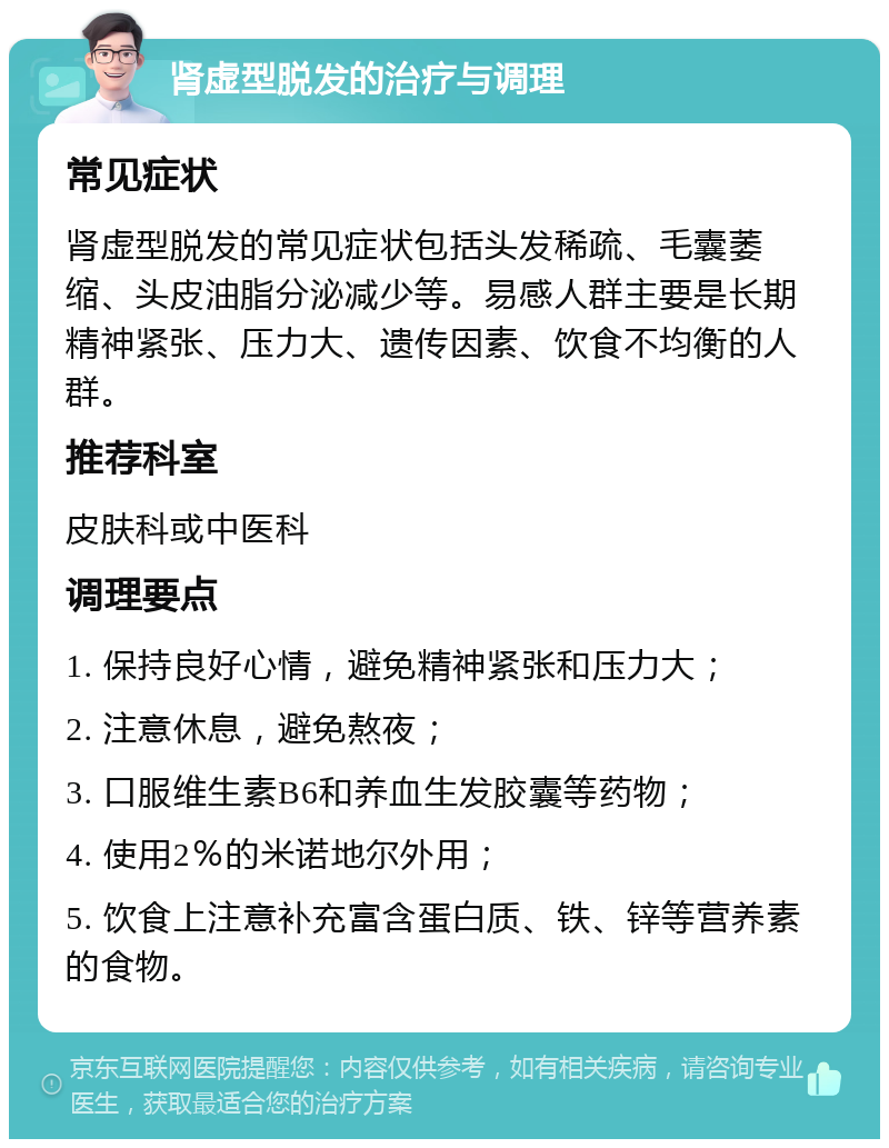 肾虚型脱发的治疗与调理 常见症状 肾虚型脱发的常见症状包括头发稀疏、毛囊萎缩、头皮油脂分泌减少等。易感人群主要是长期精神紧张、压力大、遗传因素、饮食不均衡的人群。 推荐科室 皮肤科或中医科 调理要点 1. 保持良好心情，避免精神紧张和压力大； 2. 注意休息，避免熬夜； 3. 口服维生素B6和养血生发胶囊等药物； 4. 使用2％的米诺地尔外用； 5. 饮食上注意补充富含蛋白质、铁、锌等营养素的食物。