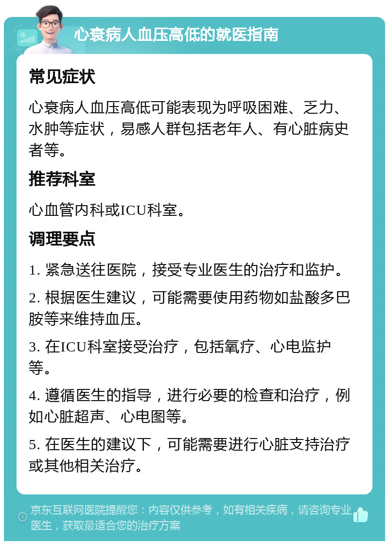 心衰病人血压高低的就医指南 常见症状 心衰病人血压高低可能表现为呼吸困难、乏力、水肿等症状，易感人群包括老年人、有心脏病史者等。 推荐科室 心血管内科或ICU科室。 调理要点 1. 紧急送往医院，接受专业医生的治疗和监护。 2. 根据医生建议，可能需要使用药物如盐酸多巴胺等来维持血压。 3. 在ICU科室接受治疗，包括氧疗、心电监护等。 4. 遵循医生的指导，进行必要的检查和治疗，例如心脏超声、心电图等。 5. 在医生的建议下，可能需要进行心脏支持治疗或其他相关治疗。